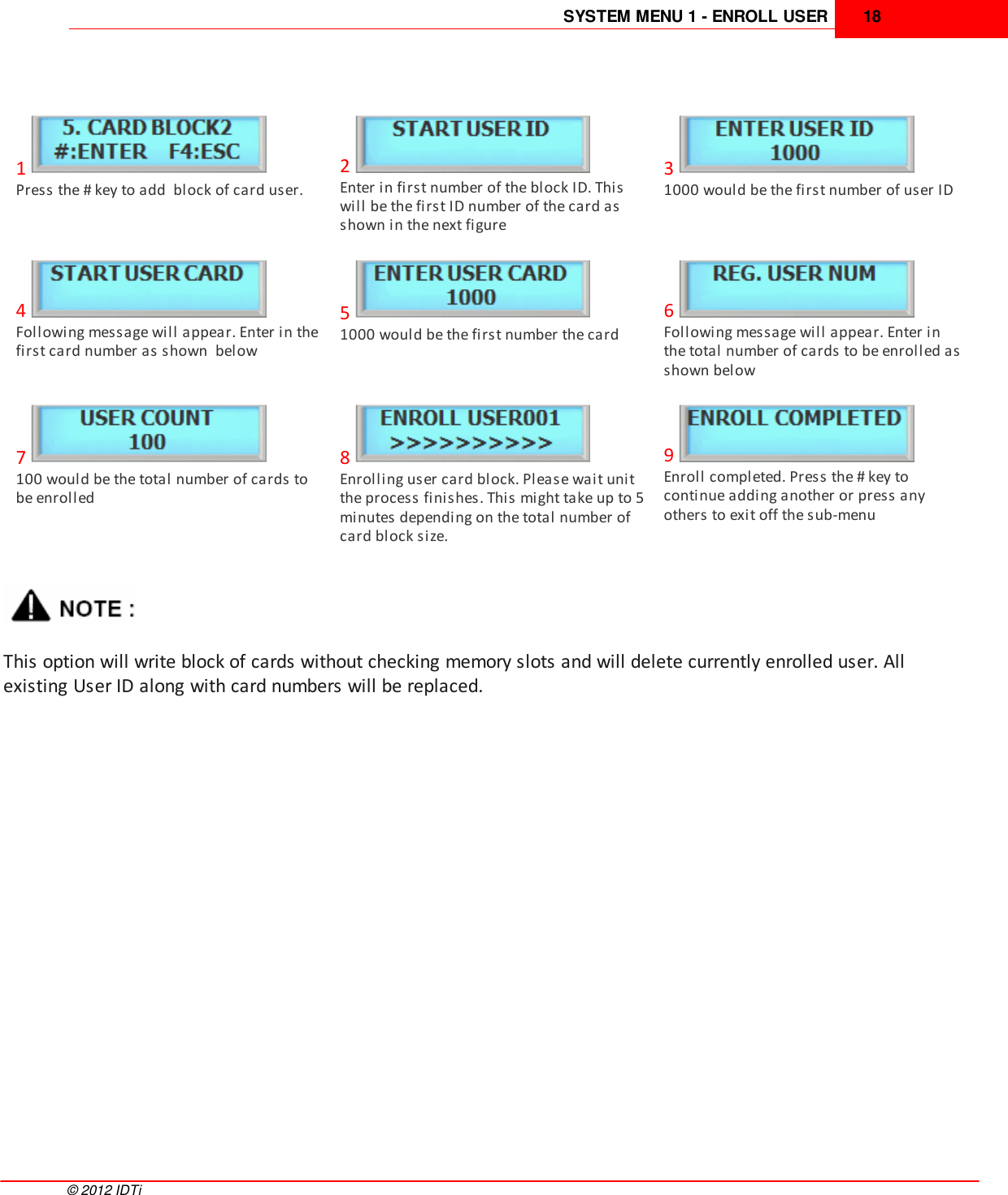 SYSTEM MENU 1 - ENROLL USER 18©  2012 IDTi1Press the # key to add  block of card user.2Enter in first number of the block ID. Thiswill be the first ID number of the card asshown in the next figure31000 would be the first number of user ID4Following message will appear. Enter in thefirst card number as shown  below51000 would be the first number the card6Following message will appear. Enter inthe total number of cards to be enrolled asshown below7100 would be the total number of cards tobe enrolled8Enrolling user card block. Please wait unitthe process finishes. This might take up to 5minutes depending on the total number ofcard block size.9Enroll completed. Press the # key tocontinue adding another or press anyothers to exit off the sub-menuThis option will write block of cards without checking memory slots and will delete currently enrolled user. Allexisting User ID along with card numbers will be replaced.