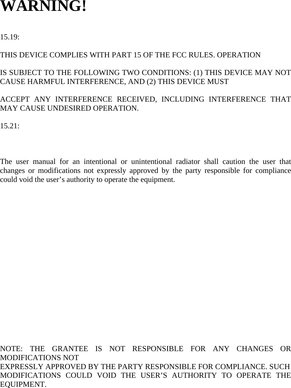WARNING!   15.19:   THIS DEVICE COMPLIES WITH PART 15 OF THE FCC RULES. OPERATION  IS SUBJECT TO THE FOLLOWING TWO CONDITIONS: (1) THIS DEVICE MAY NOT CAUSE HARMFUL INTERFERENCE, AND (2) THIS DEVICE MUST    ACCEPT ANY INTERFERENCE RECEIVED, INCLUDING INTERFERENCE THAT MAY CAUSE UNDESIRED OPERATION.  15.21:    The user manual for an intentional or unintentional radiator shall caution the user that changes or modifications not expressly approved by the party responsible for compliance could void the user’s authority to operate the equipment.                     NOTE: THE GRANTEE IS NOT RESPONSIBLE FOR ANY CHANGES OR MODIFICATIONS NOT EXPRESSLY APPROVED BY THE PARTY RESPONSIBLE FOR COMPLIANCE. SUCH MODIFICATIONS COULD VOID THE USER’S AUTHORITY TO OPERATE THE EQUIPMENT.  