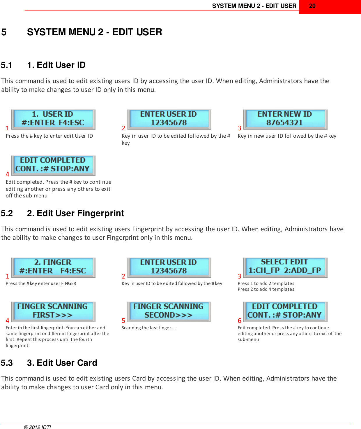 SYSTEM MENU 2 - EDIT USER 20©  2012 IDTi5 SYSTEM MENU 2 - EDIT USER5.1 1. Edit User IDThis command is used to edit existing users ID by accessing the user ID. When editing, Administrators have theability to make changes to user ID only in this menu. 1Press the # key to enter edit User ID2Key in user ID to be edited followed by the #key3Key in new user ID followed by the # key4Edit completed. Press the # key to continueediting another or press any others to exitoff the sub-menu5.2 2. Edit User FingerprintThis command is used to edit existing users Fingerprint by accessing the user ID. When editing, Administrators havethe ability to make changes to user Fingerprint only in this menu. 1Press the # key enter user FINGER2Key in user ID to be edited followed by the # key3Press 1 to add 2 templatesPress 2 to add 4 templates4Enter in the first fingerprint. You can either addsame fingerprint or different fingerprint after thefirst. Repeat this process until the fourthfingerprint.5Scanning the last finger....6Edit completed. Press the # key to continueediting another or press any others to exit off thesub-menu5.3 3. Edit User CardThis command is used to edit existing users Card by accessing the user ID. When editing, Administrators have theability to make changes to user Card only in this menu. 