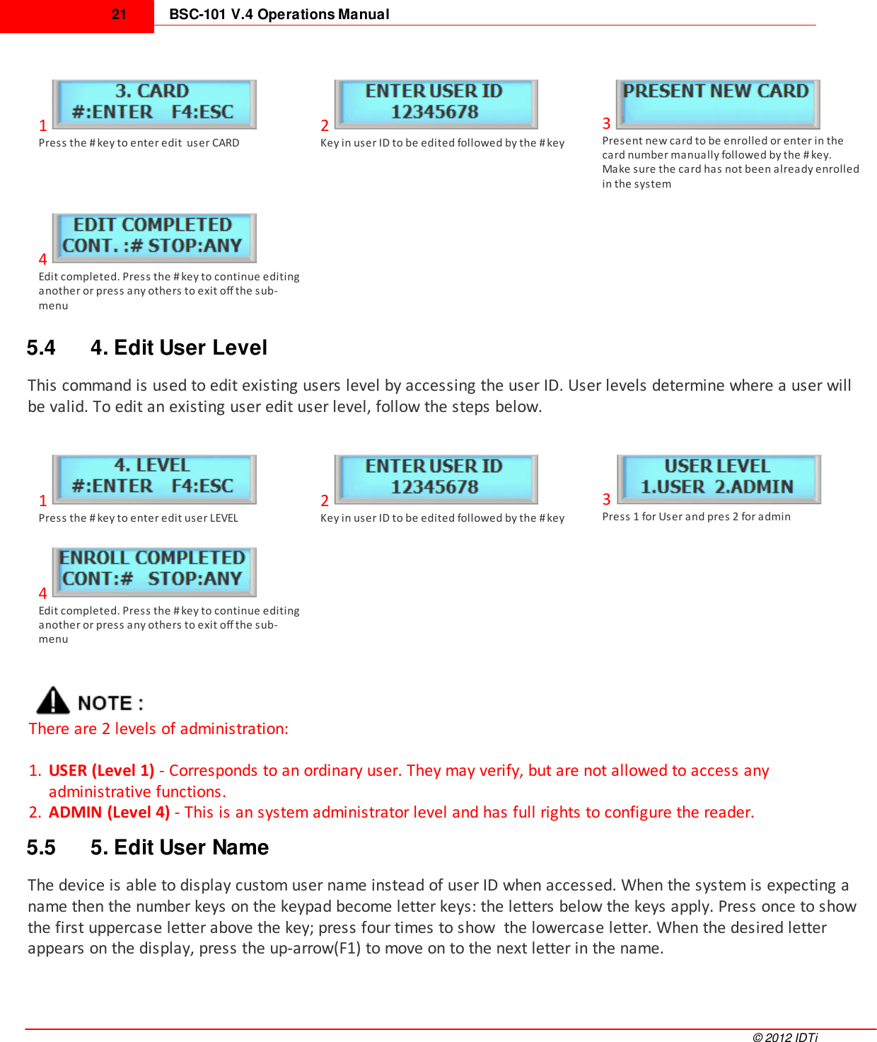 BSC-101 V.4 Operations Manual21©  2012 IDTi1Press the # key to enter edit  user CARD2Key in user ID to be edited followed by the # key3Present new card to be enrolled or enter in thecard number manually followed by the # key.Make sure the card has not been already enrolledin the system4Edit completed. Press the # key to continue editinganother or press any others to exit off the sub-menu5.4 4. Edit User LevelThis command is used to edit existing users level by accessing the user ID. User levels determine where a user willbe valid. To edit an existing user edit user level, follow the steps below. 1Press the # key to enter edit user LEVEL2Key in user ID to be edited followed by the # key3Press 1 for User and pres 2 for admin4Edit completed. Press the # key to continue editinganother or press any others to exit off the sub-menuThere are 2 levels of administration:1. USER (Level 1) - Corresponds to an ordinary user. They may verify, but are not allowed to access anyadministrative functions. 2. ADMIN (Level 4) - This is an system administrator level and has full rights to configure the reader.5.5 5. Edit User NameThe device is able to display custom user name instead of user ID when accessed. When the system is expecting aname then the number keys on the keypad become letter keys: the letters below the keys apply. Press once to showthe first uppercase letter above the key; press four times to show  the lowercase letter. When the desired letterappears on the display, press the up-arrow(F1) to move on to the next letter in the name.