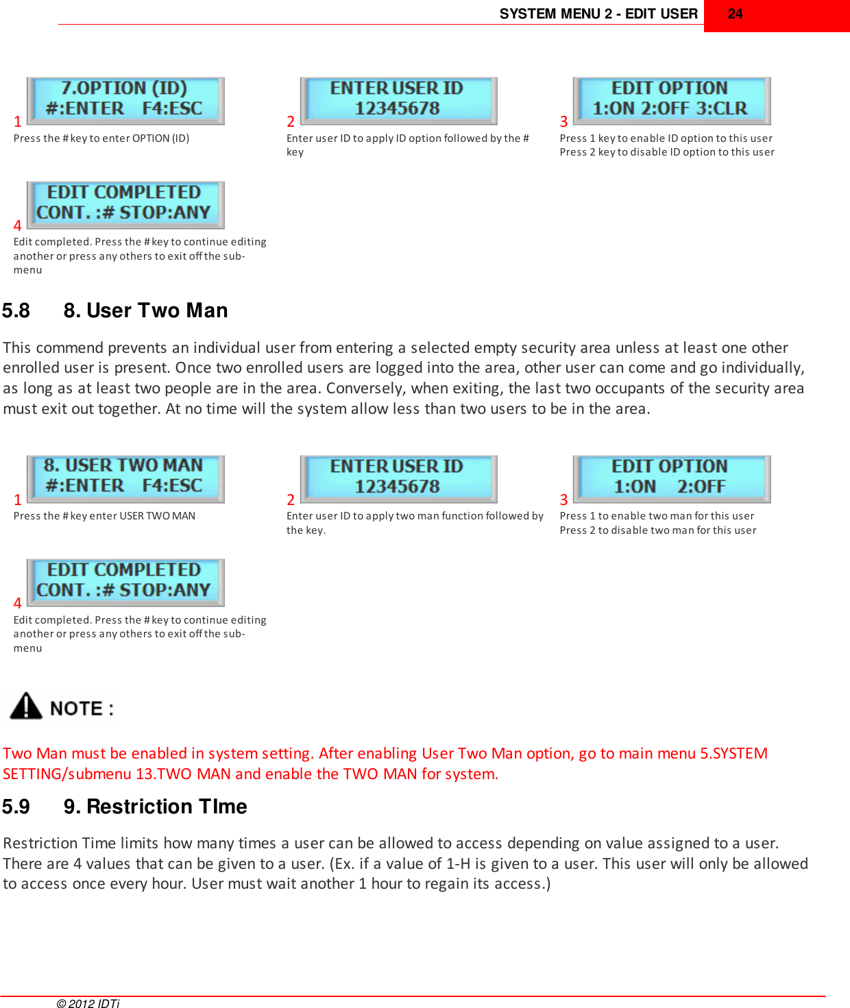 SYSTEM MENU 2 - EDIT USER 24©  2012 IDTi1Press the # key to enter OPTION (ID)2Enter user ID to apply ID option followed by the #key3Press 1 key to enable ID option to this userPress 2 key to disable ID option to this user4Edit completed. Press the # key to continue editinganother or press any others to exit off the sub-menu5.8 8. User Two ManThis commend prevents an individual user from entering a selected empty security area unless at least one otherenrolled user is present. Once two enrolled users are logged into the area, other user can come and go individually,as long as at least two people are in the area. Conversely, when exiting, the last two occupants of the security areamust exit out together. At no time will the system allow less than two users to be in the area. 1Press the # key enter USER TWO MAN2Enter user ID to apply two man function followed bythe key. 3Press 1 to enable two man for this userPress 2 to disable two man for this user4Edit completed. Press the # key to continue editinganother or press any others to exit off the sub-menuTwo Man must be enabled in system setting. After enabling User Two Man option, go to main menu 5.SYSTEMSETTING/submenu 13.TWO MAN and enable the TWO MAN for system.5.9 9. Restriction TImeRestriction Time limits how many times a user can be allowed to access depending on value assigned to a user.There are 4 values that can be given to a user. (Ex. if a value of 1-H is given to a user. This user will only be allowedto access once every hour. User must wait another 1 hour to regain its access.)