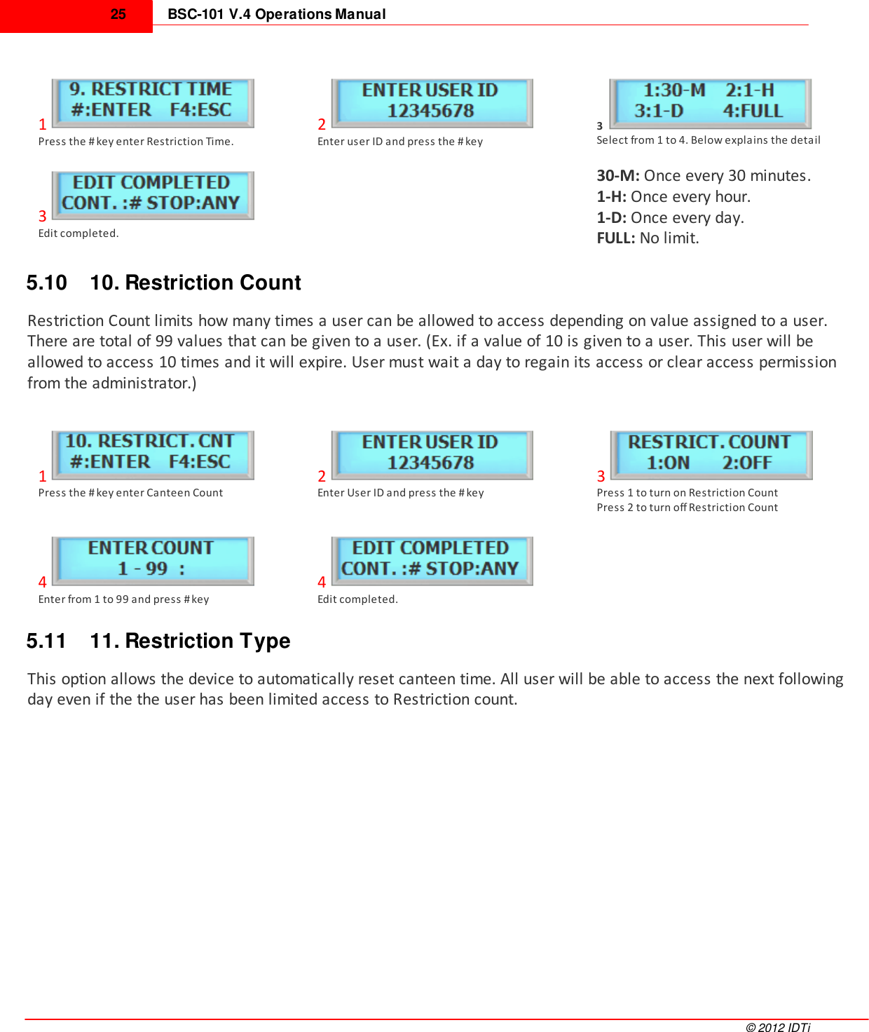 BSC-101 V.4 Operations Manual25©  2012 IDTi1Press the # key enter Restriction Time.2Enter user ID and press the # key3Select from 1 to 4. Below explains the detail3Edit completed. 30-M: Once every 30 minutes.1-H: Once every hour.1-D: Once every day.FULL: No limit.5.10 10. Restriction CountRestriction Count limits how many times a user can be allowed to access depending on value assigned to a user.There are total of 99 values that can be given to a user. (Ex. if a value of 10 is given to a user. This user will beallowed to access 10 times and it will expire. User must wait a day to regain its access or clear access permissionfrom the administrator.)1Press the # key enter Canteen Count2Enter User ID and press the # key3Press 1 to turn on Restriction CountPress 2 to turn off Restriction Count4Enter from 1 to 99 and press # key4Edit completed. 5.11 11. Restriction TypeThis option allows the device to automatically reset canteen time. All user will be able to access the next followingday even if the the user has been limited access to Restriction count.