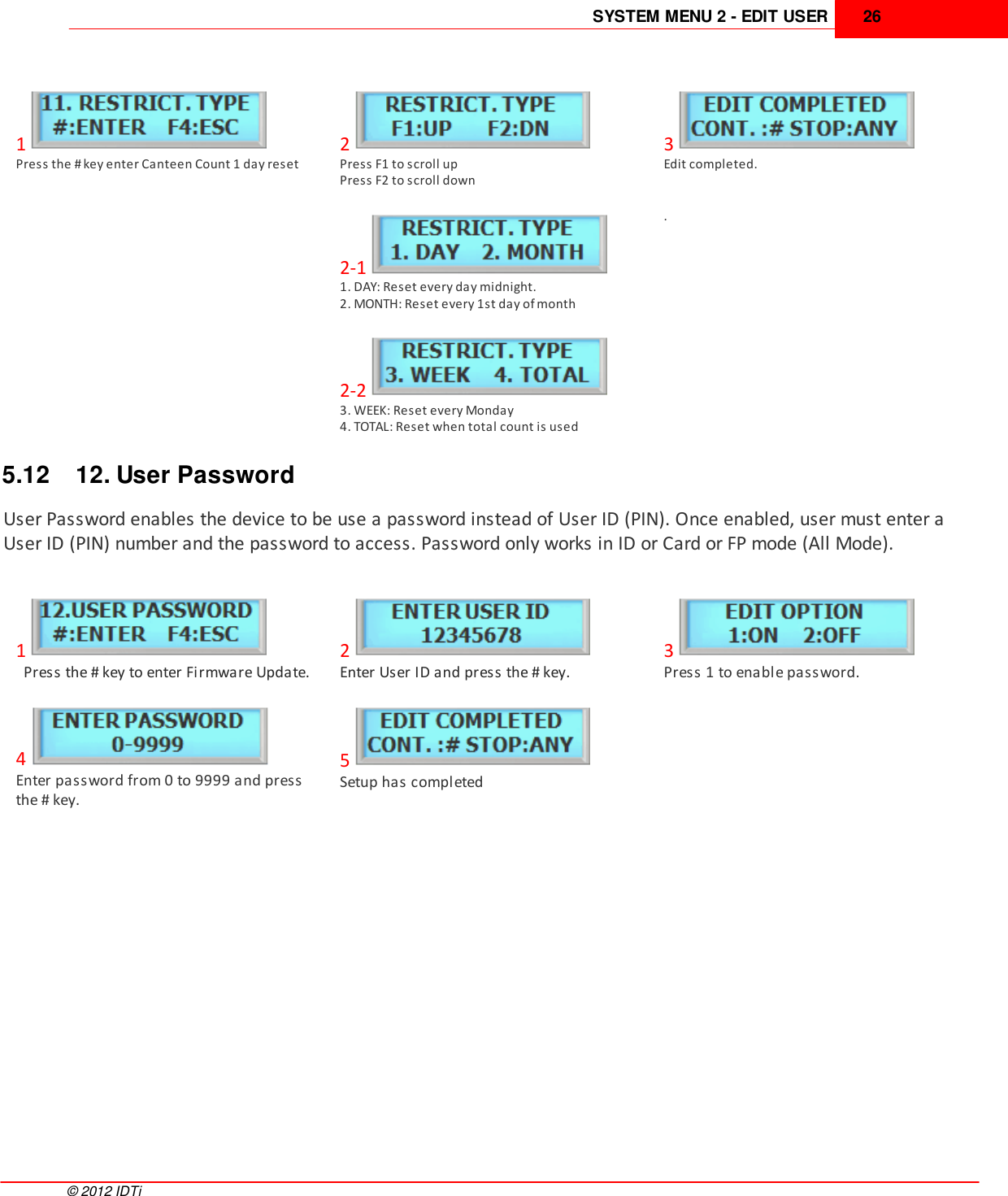 SYSTEM MENU 2 - EDIT USER 26©  2012 IDTi1Press the # key enter Canteen Count 1 day reset2Press F1 to scroll upPress F2 to scroll down3Edit completed. 2-11. DAY: Reset every day midnight.2. MONTH: Reset every 1st day of month . 2-23. WEEK: Reset every Monday4. TOTAL: Reset when total count is used5.12 12. User PasswordUser Password enables the device to be use a password instead of User ID (PIN). Once enabled, user must enter aUser ID (PIN) number and the password to access. Password only works in ID or Card or FP mode (All Mode).1  Press the # key to enter Firmware Update.2Enter User ID and press the # key.3Press 1 to enable password.4Enter password from 0 to 9999 and pressthe # key.5Setup has completed