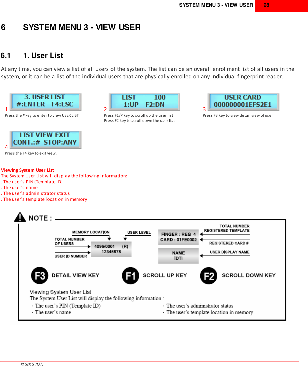 SYSTEM MENU 3 - VIEW USER 28©  2012 IDTi6 SYSTEM MENU 3 - VIEW USER6.1 1. User ListAt any time, you can view a list of all users of the system. The list can be an overall enrollment list of all users in thesystem, or it can be a list of the individual users that are physically enrolled on any individual fingerprint reader. 1Press the # key to enter to view USER LIST2Press F1/P key to scroll up the user list Press F2 key to scroll down the user list3Press F3 key to view detail view of user4Press the F4 key to exit view.Viewing System User List The System User List will display the following information: . The user&apos;s PIN (Template ID) . The user&apos;s name . The user&apos;s administrator status . The user&apos;s template location in memory 