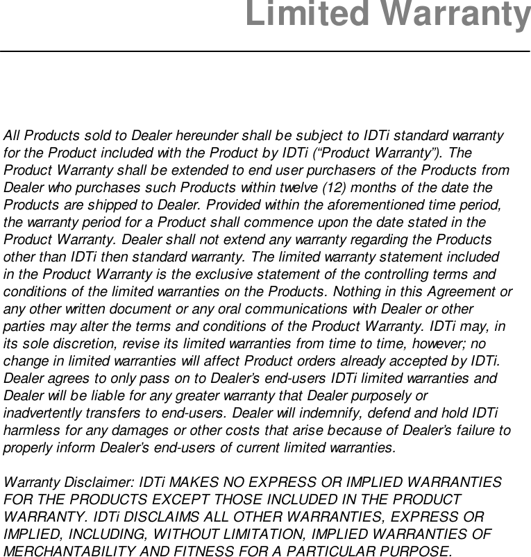 Limited WarrantyAll Products sold to Dealer hereunder shall be subject to IDTi standard warrantyfor the Product included with the Product by IDTi (“Product Warranty”). TheProduct Warranty shall be extended to end user purchasers of the Products fromDealer who purchases such Products within twelve (12) months of the date theProducts are shipped to Dealer. Provided within the aforementioned time period,the warranty period for a Product shall commence upon the date stated in theProduct Warranty. Dealer shall not extend any warranty regarding the Productsother than IDTi then standard warranty. The limited warranty statement includedin the Product Warranty is the exclusive statement of the controlling terms andconditions of the limited warranties on the Products. Nothing in this Agreement orany other written document or any oral communications with Dealer or otherparties may alter the terms and conditions of the Product Warranty. IDTi may, inits sole discretion, revise its limited warranties from time to time, however; nochange in limited warranties will affect Product orders already accepted by IDTi.Dealer agrees to only pass on to Dealer’s end-users IDTi limited warranties andDealer will be liable for any greater warranty that Dealer purposely orinadvertently transfers to end-users. Dealer will indemnify, defend and hold IDTiharmless for any damages or other costs that arise because of Dealer’s failure toproperly inform Dealer’s end-users of current limited warranties.Warranty Disclaimer: IDTi MAKES NO EXPRESS OR IMPLIED WARRANTIESFOR THE PRODUCTS EXCEPT THOSE INCLUDED IN THE PRODUCTWARRANTY. IDTi DISCLAIMS ALL OTHER WARRANTIES, EXPRESS ORIMPLIED, INCLUDING, WITHOUT LIMITATION, IMPLIED WARRANTIES OFMERCHANTABILITY AND FITNESS FOR A PARTICULAR PURPOSE.