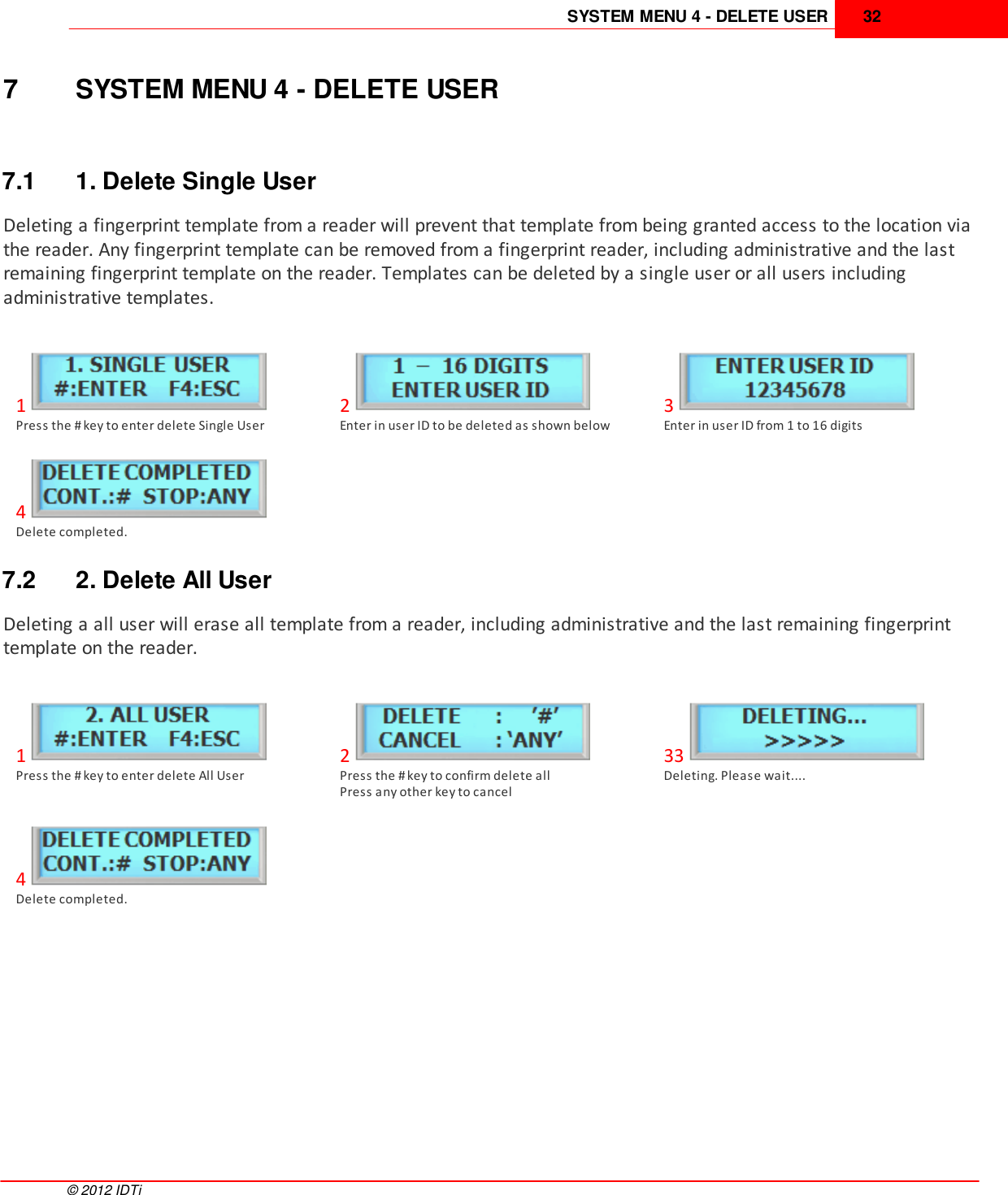 SYSTEM MENU 4 - DELETE USER 32©  2012 IDTi7 SYSTEM MENU 4 - DELETE USER7.1 1. Delete Single UserDeleting a fingerprint template from a reader will prevent that template from being granted access to the location viathe reader. Any fingerprint template can be removed from a fingerprint reader, including administrative and the lastremaining fingerprint template on the reader. Templates can be deleted by a single user or all users includingadministrative templates. 1Press the # key to enter delete Single User2Enter in user ID to be deleted as shown below3Enter in user ID from 1 to 16 digits4Delete completed. 7.2 2. Delete All UserDeleting a all user will erase all template from a reader, including administrative and the last remaining fingerprinttemplate on the reader. 1Press the # key to enter delete All User2Press the # key to confirm delete allPress any other key to cancel33Deleting. Please wait....4Delete completed. 