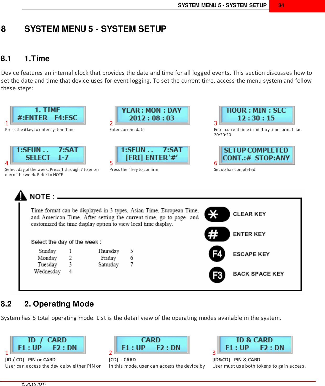 SYSTEM MENU 5 - SYSTEM SETUP 34©  2012 IDTi8 SYSTEM MENU 5 - SYSTEM SETUP8.1 1.TimeDevice features an internal clock that provides the date and time for all logged events. This section discusses how toset the date and time that device uses for event logging. To set the current time, access the menu system and followthese steps:1Press the # key to enter system Time2Enter current date3Enter current time in military time format. i.e.20:20:204Select day of the week. Press 1 through 7 to enterday of the week. Refer to NOTE5Press the # key to confirm6Set up has completed8.2 2. Operating ModeSystem has 5 total operating mode. List is the detail view of the operating modes available in the system.1[ID / CD] - PIN or CARD User can access the device by either PIN or2[CD] -  CARDIn this mode, user can access the device by3[ID&amp;CD] - PIN &amp; CARDUser must use both tokens to gain access.