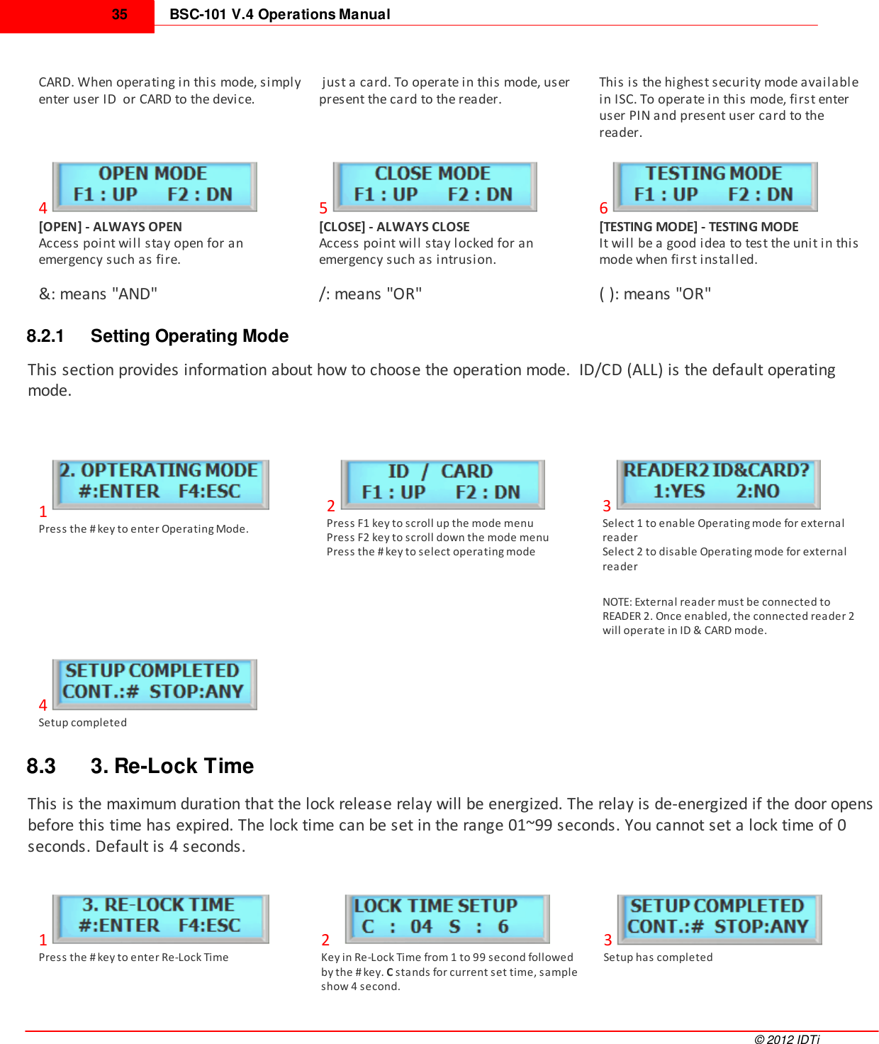 BSC-101 V.4 Operations Manual35©  2012 IDTiCARD. When operating in this mode, simplyenter user ID  or CARD to the device.  just a card. To operate in this mode, userpresent the card to the reader.This is the highest security mode availablein ISC. To operate in this mode, first enteruser PIN and present user card to thereader.4[OPEN] - ALWAYS OPENAccess point will stay open for anemergency such as fire.5[CLOSE] - ALWAYS CLOSEAccess point will stay locked for anemergency such as intrusion.6[TESTING MODE] - TESTING MODEIt will be a good idea to test the unit in thismode when first installed.&amp;: means &quot;AND&quot;/: means &quot;OR&quot;( ): means &quot;OR&quot;8.2.1 Setting Operating ModeThis section provides information about how to choose the operation mode.  ID/CD (ALL) is the default operatingmode.1Press the # key to enter Operating Mode.2Press F1 key to scroll up the mode menu  Press F2 key to scroll down the mode menuPress the # key to select operating mode3Select 1 to enable Operating mode for externalreaderSelect 2 to disable Operating mode for externalreader NOTE: External reader must be connected toREADER 2. Once enabled, the connected reader 2will operate in ID &amp; CARD mode.4Setup completed8.3 3. Re-Lock TimeThis is the maximum duration that the lock release relay will be energized. The relay is de-energized if the door opensbefore this time has expired. The lock time can be set in the range 01~99 seconds. You cannot set a lock time of 0seconds. Default is 4 seconds. 1Press the # key to enter Re-Lock Time2Key in Re-Lock Time from 1 to 99 second followedby the # key. C stands for current set time, sampleshow 4 second.  3Setup has completed