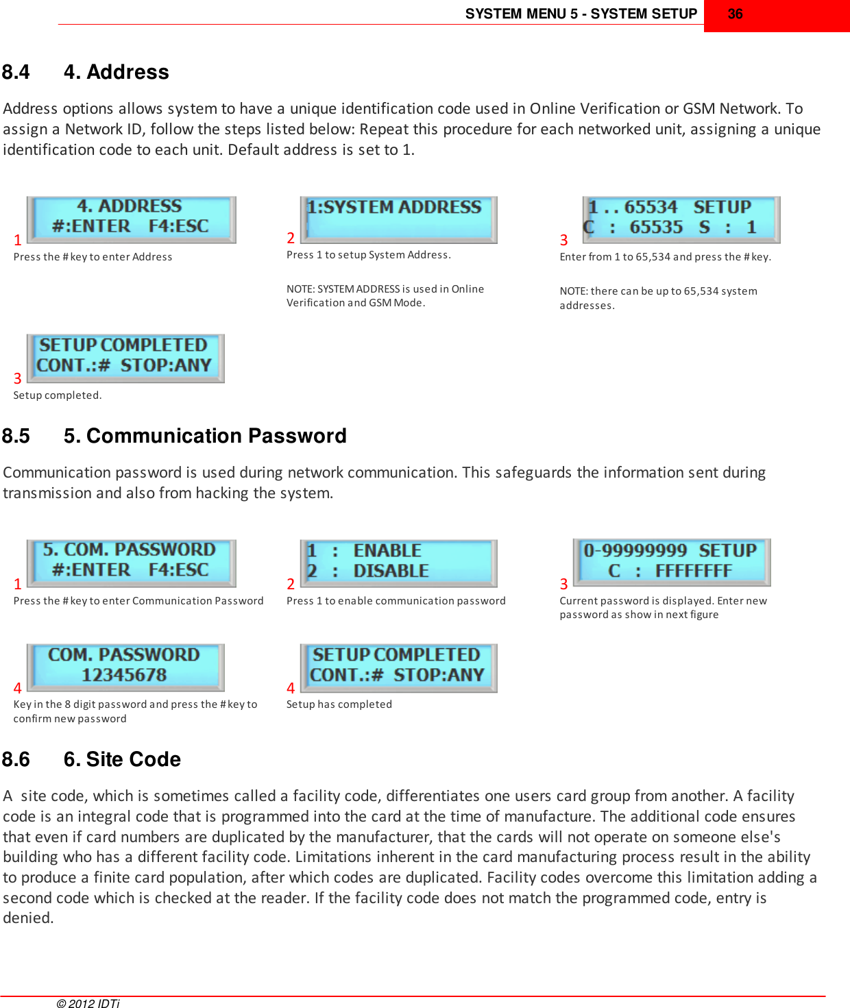 SYSTEM MENU 5 - SYSTEM SETUP 36©  2012 IDTi8.4 4. AddressAddress options allows system to have a unique identification code used in Online Verification or GSM Network. Toassign a Network ID, follow the steps listed below: Repeat this procedure for each networked unit, assigning a uniqueidentification code to each unit. Default address is set to 1.1Press the # key to enter Address2Press 1 to setup System Address.NOTE: SYSTEM ADDRESS is used in OnlineVerification and GSM Mode.3Enter from 1 to 65,534 and press the # key.NOTE: there can be up to 65,534 systemaddresses.3Setup completed.8.5 5. Communication PasswordCommunication password is used during network communication. This safeguards the information sent duringtransmission and also from hacking the system.1Press the # key to enter Communication Password2Press 1 to enable communication password3Current password is displayed. Enter newpassword as show in next figure4Key in the 8 digit password and press the # key toconfirm new password4Setup has completed8.6 6. Site CodeA  site code, which is sometimes called a facility code, differentiates one users card group from another. A facilitycode is an integral code that is programmed into the card at the time of manufacture. The additional code ensuresthat even if card numbers are duplicated by the manufacturer, that the cards will not operate on someone else&apos;sbuilding who has a different facility code. Limitations inherent in the card manufacturing process result in the abilityto produce a finite card population, after which codes are duplicated. Facility codes overcome this limitation adding asecond code which is checked at the reader. If the facility code does not match the programmed code, entry isdenied.