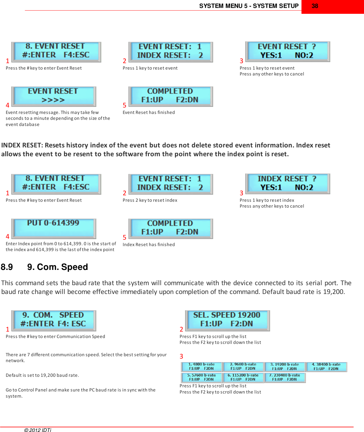 SYSTEM MENU 5 - SYSTEM SETUP 38©  2012 IDTi1Press the # key to enter Event Reset2Press 1 key to reset event3Press 1 key to reset eventPress any other keys to cancel4Event resetting message. This may take fewseconds to a minute depending on the size of theevent database5Event Reset has finishedINDEX RESET: Resets history index of the event but does not delete stored event information. Index resetallows the event to be resent to the software from the point where the index point is reset.1Press the # key to enter Event Reset2Press 2 key to reset index3Press 1 key to reset indexPress any other keys to cancel4Enter Index point from 0 to 614,399. 0 is the start ofthe index and 614,399 is the last of the index point5Index Reset has finished8.9 9. Com. SpeedThis command sets the baud rate that the system will communicate with the device connected to its serial port. Thebaud rate change will become effective immediately upon completion of the command. Default baud rate is 19,200. 1Press the # key to enter Communication Speed2Press F1 key to scroll up the listPress the F2 key to scroll down the listThere are 7 different communication speed. Select the best setting for yournetwork.Default is set to 19,200 baud rate.Go to Control Panel and make sure the PC baud rate is in sync with thesystem.3Press F1 key to scroll up the listPress the F2 key to scroll down the list