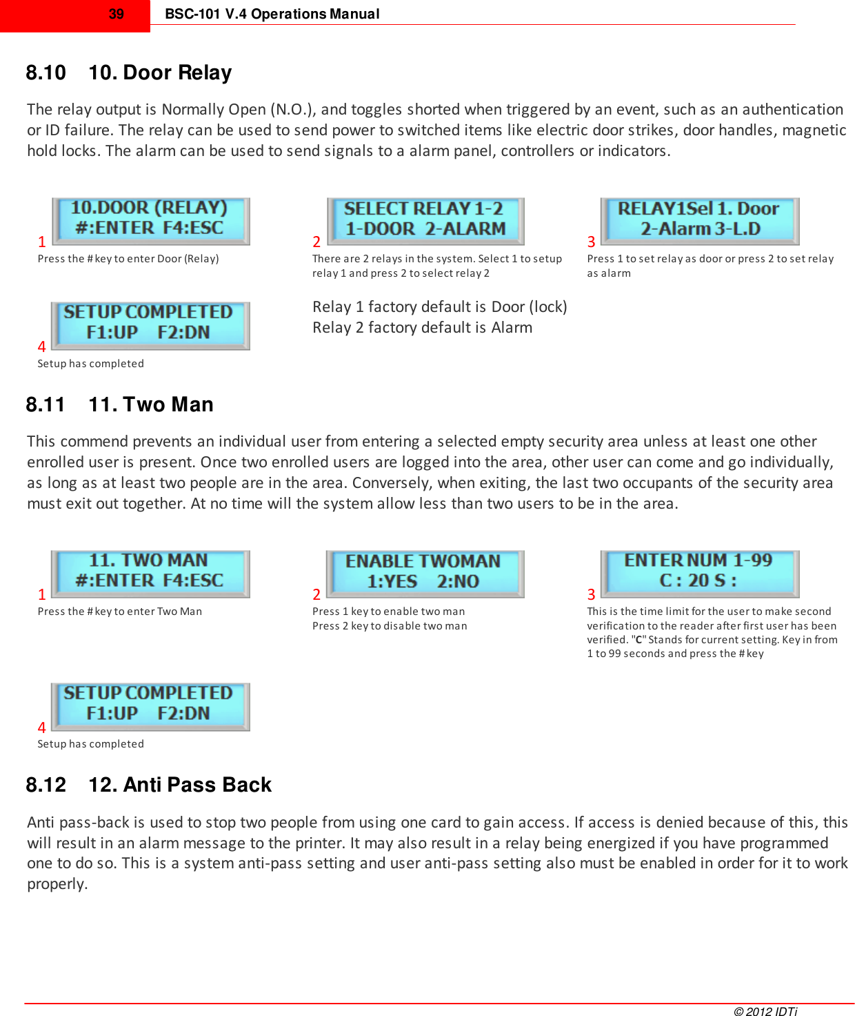 BSC-101 V.4 Operations Manual39©  2012 IDTi8.10 10. Door RelayThe relay output is Normally Open (N.O.), and toggles shorted when triggered by an event, such as an authenticationor ID failure. The relay can be used to send power to switched items like electric door strikes, door handles, magnetichold locks. The alarm can be used to send signals to a alarm panel, controllers or indicators.1Press the # key to enter Door (Relay)2There are 2 relays in the system. Select 1 to setuprelay 1 and press 2 to select relay 23Press 1 to set relay as door or press 2 to set relayas alarm4Setup has completedRelay 1 factory default is Door (lock)Relay 2 factory default is Alarm8.11 11. Two ManThis commend prevents an individual user from entering a selected empty security area unless at least one otherenrolled user is present. Once two enrolled users are logged into the area, other user can come and go individually,as long as at least two people are in the area. Conversely, when exiting, the last two occupants of the security areamust exit out together. At no time will the system allow less than two users to be in the area. 1Press the # key to enter Two Man2Press 1 key to enable two manPress 2 key to disable two man3This is the time limit for the user to make secondverification to the reader after first user has beenverified. &quot;C&quot; Stands for current setting. Key in from1 to 99 seconds and press the # key4Setup has completed8.12 12. Anti Pass BackAnti pass-back is used to stop two people from using one card to gain access. If access is denied because of this, thiswill result in an alarm message to the printer. It may also result in a relay being energized if you have programmedone to do so. This is a system anti-pass setting and user anti-pass setting also must be enabled in order for it to workproperly.