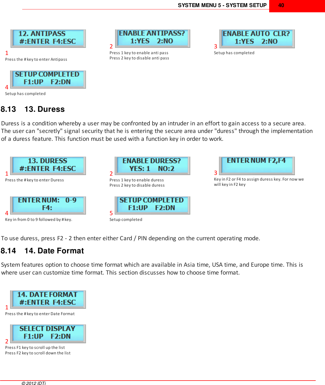 SYSTEM MENU 5 - SYSTEM SETUP 40©  2012 IDTi1Press the # key to enter Antipass2Press 1 key to enable anti passPress 2 key to disable anti pass3Setup has completed4Setup has completed8.13 13. DuressDuress is a condition whereby a user may be confronted by an intruder in an effort to gain access to a secure area.The user can &quot;secretly&quot; signal security that he is entering the secure area under &quot;duress&quot; through the implementationof a duress feature. This function must be used with a function key in order to work.1Press the # key to enter Duress2Press 1 key to enable duressPress 2 key to disable duress3Key in F2 or F4 to assign duress key. For now wewill key in F2 key4Key in from 0 to 9 followed by # key. 5Setup completedTo use duress, press F2 - 2 then enter either Card / PIN depending on the current operating mode.8.14 14. Date FormatSystem features option to choose time format which are available in Asia time, USA time, and Europe time. This iswhere user can customize time format. This section discusses how to choose time format.1Press the # key to enter Date Format2Press F1 key to scroll up the list Press F2 key to scroll down the list