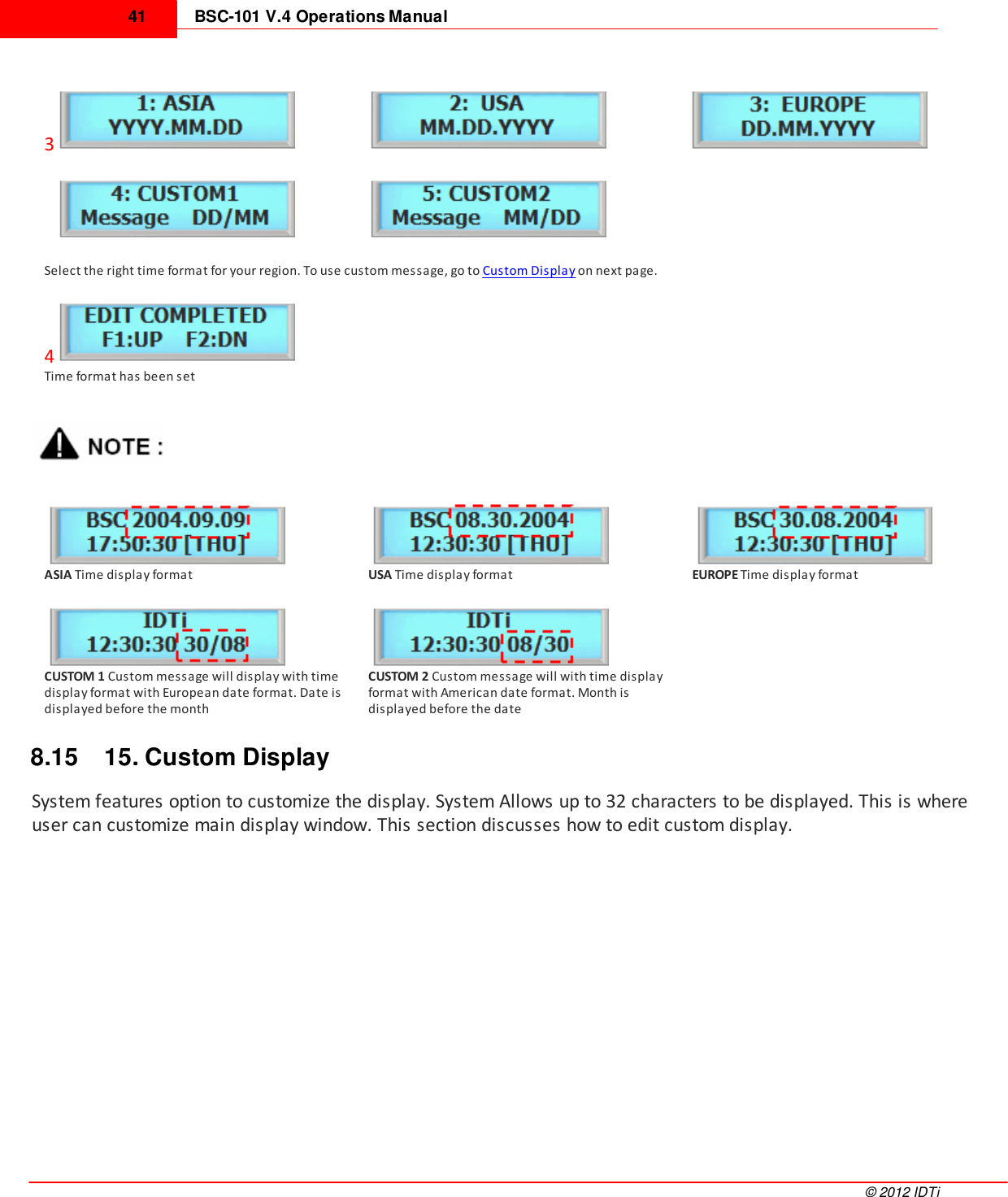 BSC-101 V.4 Operations Manual41©  2012 IDTi3  Select the right time format for your region. To use custom message, go to Custom Display on next page.4Time format has been setASIA Time display formatUSA Time display formatEUROPE Time display formatCUSTOM 1 Custom message will display with timedisplay format with European date format. Date isdisplayed before the monthCUSTOM 2 Custom message will with time displayformat with American date format. Month isdisplayed before the date8.15 15. Custom DisplaySystem features option to customize the display. System Allows up to 32 characters to be displayed. This is whereuser can customize main display window. This section discusses how to edit custom display.