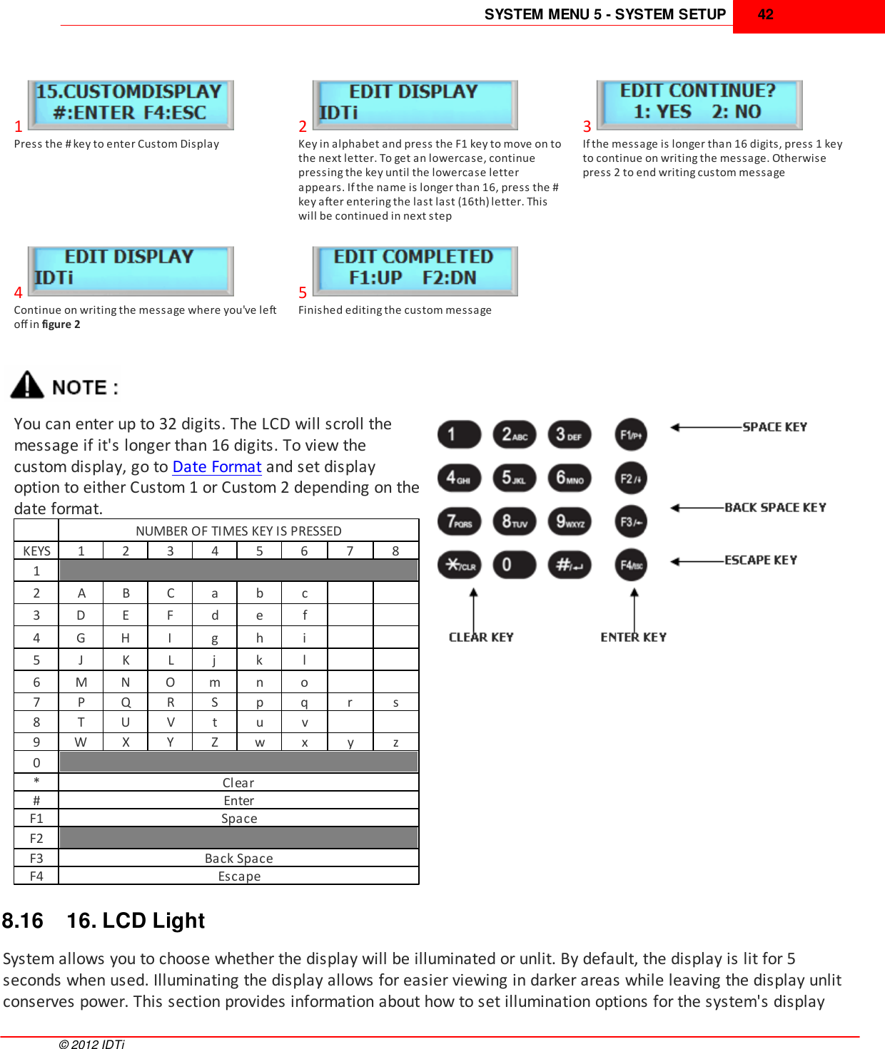 SYSTEM MENU 5 - SYSTEM SETUP 42©  2012 IDTi1Press the # key to enter Custom Display2Key in alphabet and press the F1 key to move on tothe next letter. To get an lowercase, continuepressing the key until the lowercase letterappears. If the name is longer than 16, press the #key after entering the last last (16th) letter. Thiswill be continued in next step3If the message is longer than 16 digits, press 1 keyto continue on writing the message. Otherwisepress 2 to end writing custom message4Continue on writing the message where you&apos;ve leftoff in figure 25Finished editing the custom messageYou can enter up to 32 digits. The LCD will scroll themessage if it&apos;s longer than 16 digits. To view thecustom display, go to Date Format and set displayoption to either Custom 1 or Custom 2 depending on thedate format.NUMBER OF TIMES KEY IS PRESSEDKEYS1234567812ABCabc3DEFdef4GHIghi5JKLjkl6MNOmno7PQRSpqrs8TUVtuv9WXYZwxyz0*Clear#EnterF1SpaceF2F3Back SpaceF4Escape8.16 16. LCD LightSystem allows you to choose whether the display will be illuminated or unlit. By default, the display is lit for 5seconds when used. Illuminating the display allows for easier viewing in darker areas while leaving the display unlitconserves power. This section provides information about how to set illumination options for the system&apos;s display