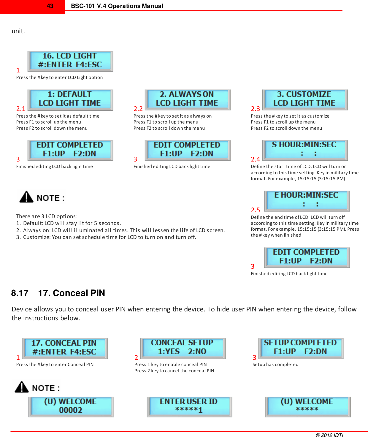 BSC-101 V.4 Operations Manual43©  2012 IDTiunit. 1   Press the # key to enter LCD Light option2.1Press the # key to set it as default timePress F1 to scroll up the menuPress F2 to scroll down the menu2.2Press the # key to set it as always onPress F1 to scroll up the menuPress F2 to scroll down the menu2.3Press the # key to set it as customizePress F1 to scroll up the menuPress F2 to scroll down the menu3   Finished editing LCD back light time3   Finished editing LCD back light time2.4Define the start time of LCD. LCD will turn onaccording to this time setting. Key in military timeformat. For example, 15:15:15 (3:15:15 PM)There are 3 LCD options:1. Default: LCD will stay lit for 5 seconds.2. Always on: LCD will illuminated all times. This will lessen the life of LCD screen.3. Customize: You can set schedule time for LCD to turn on and turn off. 2.5 Define the end time of LCD. LCD will turn offaccording to this time setting. Key in military timeformat. For example, 15:15:15 (3:15:15 PM). Pressthe # key when finished3    Finished editing LCD back light time8.17 17. Conceal PINDevice allows you to conceal user PIN when entering the device. To hide user PIN when entering the device, followthe instructions below. 1Press the # key to enter Conceal PIN2Press 1 key to enable conceal PINPress 2 key to cancel the conceal PIN3Setup has completed