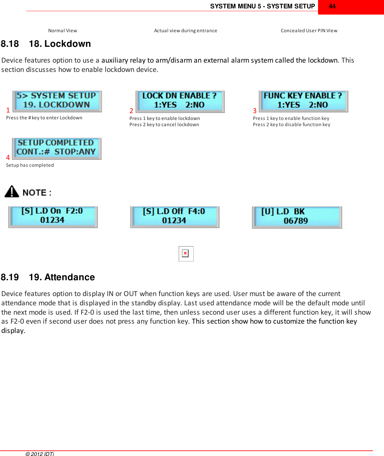 SYSTEM MENU 5 - SYSTEM SETUP 44©  2012 IDTiNormal ViewActual view during entranceConcealed User PIN View8.18 18. LockdownDevice features option to use a auxiliary relay to arm/disarm an external alarm system called the lockdown. Thissection discusses how to enable lockdown device.1Press the # key to enter Lockdown2Press 1 key to enable lockdown Press 2 key to cancel lockdown3Press 1 key to enable function keyPress 2 key to disable function key4Setup has completed8.19 19. AttendanceDevice features option to display IN or OUT when function keys are used. User must be aware of the currentattendance mode that is displayed in the standby display. Last used attendance mode will be the default mode untilthe next mode is used. If F2-0 is used the last time, then unless second user uses a different function key, it will showas F2-0 even if second user does not press any function key. This section show how to customize the function keydisplay.