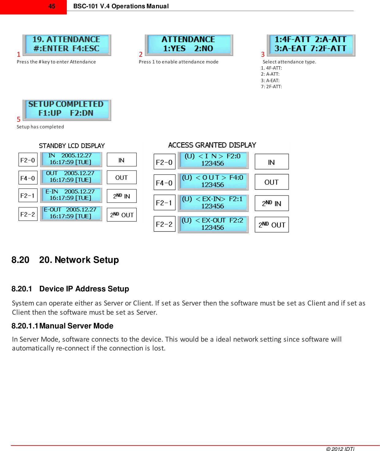 BSC-101 V.4 Operations Manual45©  2012 IDTi1Press the # key to enter Attendance2Press 1 to enable attendance mode3  Select attendance type.1. 4F-ATT:2: A-ATT:3: A-EAT:7: 2F-ATT:5Setup has completed8.20 20. Network Setup8.20.1 Device IP Address SetupSystem can operate either as Server or Client. If set as Server then the software must be set as Client and if set asClient then the software must be set as Server.8.20.1.1Manual Server ModeIn Server Mode, software connects to the device. This would be a ideal network setting since software willautomatically re-connect if the connection is lost. 