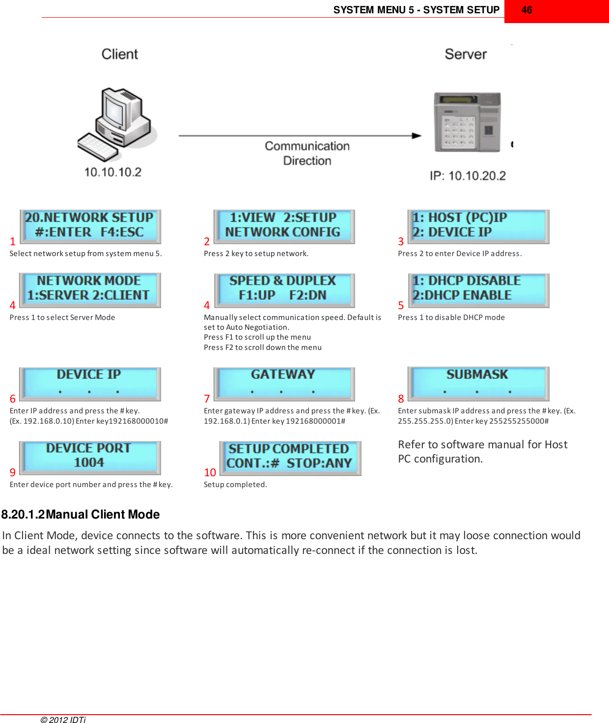 SYSTEM MENU 5 - SYSTEM SETUP 46©  2012 IDTi1Select network setup from system menu 5.2Press 2 key to setup network.3Press 2 to enter Device IP address.4Press 1 to select Server Mode4Manually select communication speed. Default isset to Auto Negotiation.Press F1 to scroll up the menuPress F2 to scroll down the menu5Press 1 to disable DHCP mode6Enter IP address and press the # key. (Ex. 192.168.0.10) Enter key192168000010#7Enter gateway IP address and press the # key. (Ex.192.168.0.1) Enter key 192168000001#8Enter submask IP address and press the # key. (Ex.255.255.255.0) Enter key 255255255000#9Enter device port number and press the # key.10Setup completed.Refer to software manual for HostPC configuration.8.20.1.2Manual Client ModeIn Client Mode, device connects to the software. This is more convenient network but it may loose connection wouldbe a ideal network setting since software will automatically re-connect if the connection is lost. 