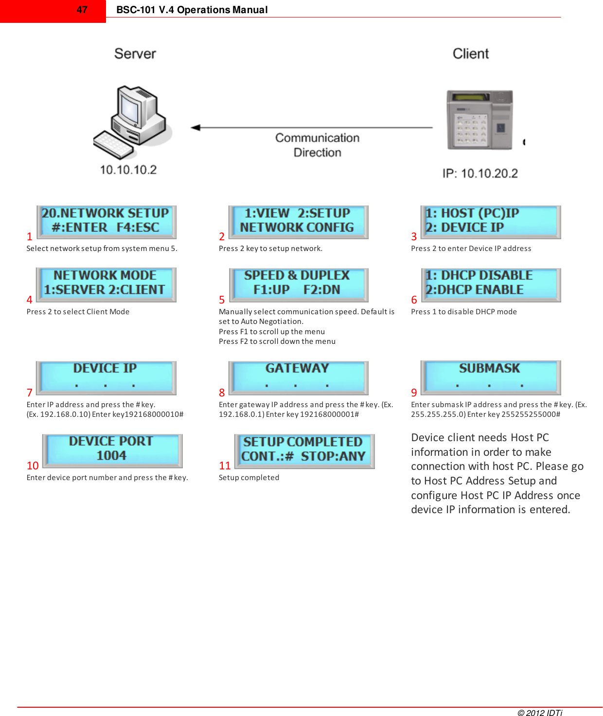 BSC-101 V.4 Operations Manual47©  2012 IDTi1Select network setup from system menu 5.2Press 2 key to setup network.3Press 2 to enter Device IP address4Press 2 to select Client Mode5Manually select communication speed. Default isset to Auto Negotiation.Press F1 to scroll up the menuPress F2 to scroll down the menu6Press 1 to disable DHCP mode7Enter IP address and press the # key. (Ex. 192.168.0.10) Enter key192168000010#8Enter gateway IP address and press the # key. (Ex.192.168.0.1) Enter key 192168000001#9Enter submask IP address and press the # key. (Ex.255.255.255.0) Enter key 255255255000#10Enter device port number and press the # key.11Setup completedDevice client needs Host PCinformation in order to makeconnection with host PC. Please goto Host PC Address Setup andconfigure Host PC IP Address oncedevice IP information is entered.