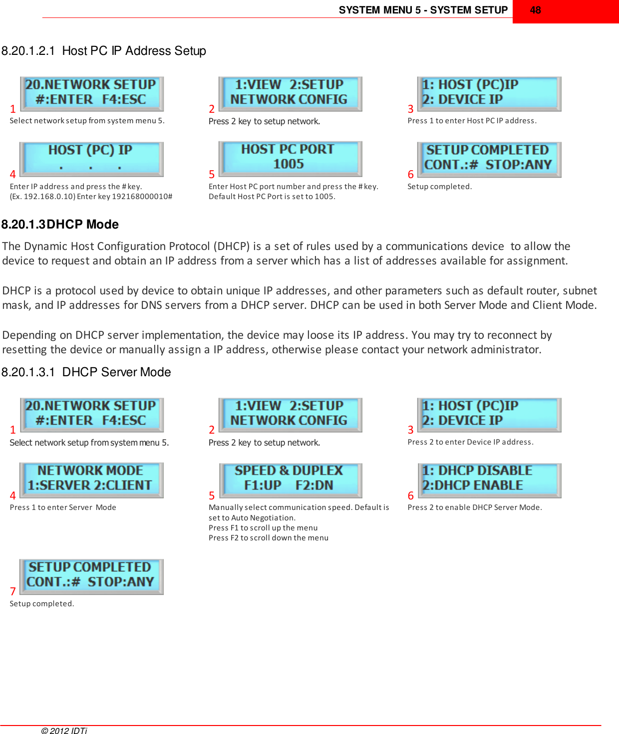 SYSTEM MENU 5 - SYSTEM SETUP 48©  2012 IDTi8.20.1.2.1  Host PC IP Address Setup1Select network setup from system menu 5.2Press 2 key to setup network.3Press 1 to enter Host PC IP address.4Enter IP address and press the # key. (Ex. 192.168.0.10) Enter key 192168000010#5Enter Host PC port number and press the # key.Default Host PC Port is set to 1005.6Setup completed.8.20.1.3DHCP ModeThe Dynamic Host Configuration Protocol (DHCP) is a set of rules used by a communications device  to allow thedevice to request and obtain an IP address from a server which has a list of addresses available for assignment.DHCP is a protocol used by device to obtain unique IP addresses, and other parameters such as default router, subnetmask, and IP addresses for DNS servers from a DHCP server. DHCP can be used in both Server Mode and Client Mode.Depending on DHCP server implementation, the device may loose its IP address. You may try to reconnect byresetting the device or manually assign a IP address, otherwise please contact your network administrator.8.20.1.3.1  DHCP Server Mode1Select network setup from system menu 5.2Press 2 key to setup network.3Press 2 to enter Device IP address.4Press 1 to enter Server  Mode5Manually select communication speed. Default isset to Auto Negotiation.Press F1 to scroll up the menuPress F2 to scroll down the menu6Press 2 to enable DHCP Server Mode.7Setup completed.