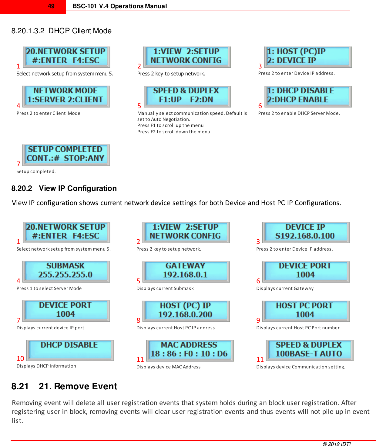 BSC-101 V.4 Operations Manual49©  2012 IDTi8.20.1.3.2  DHCP Client Mode1Select network setup from system menu 5.2Press 2 key to setup network.3Press 2 to enter Device IP address.4Press 2 to enter Client  Mode5Manually select communication speed. Default isset to Auto Negotiation.Press F1 to scroll up the menuPress F2 to scroll down the menu6Press 2 to enable DHCP Server Mode.7Setup completed.8.20.2 View IP ConfigurationView IP configuration shows current network device settings for both Device and Host PC IP Configurations.1Select network setup from system menu 5.2Press 2 key to setup network.3Press 2 to enter Device IP address.4Press 1 to select Server Mode5Displays current Submask6Displays current Gateway7Displays current device IP port8Displays current Host PC IP address9Displays current Host PC Port number10Displays DHCP information11Displays device MAC Address11Displays device Communication setting.8.21 21. Remove EventRemoving event will delete all user registration events that system holds during an block user registration. Afterregistering user in block, removing events will clear user registration events and thus events will not pile up in eventlist. 