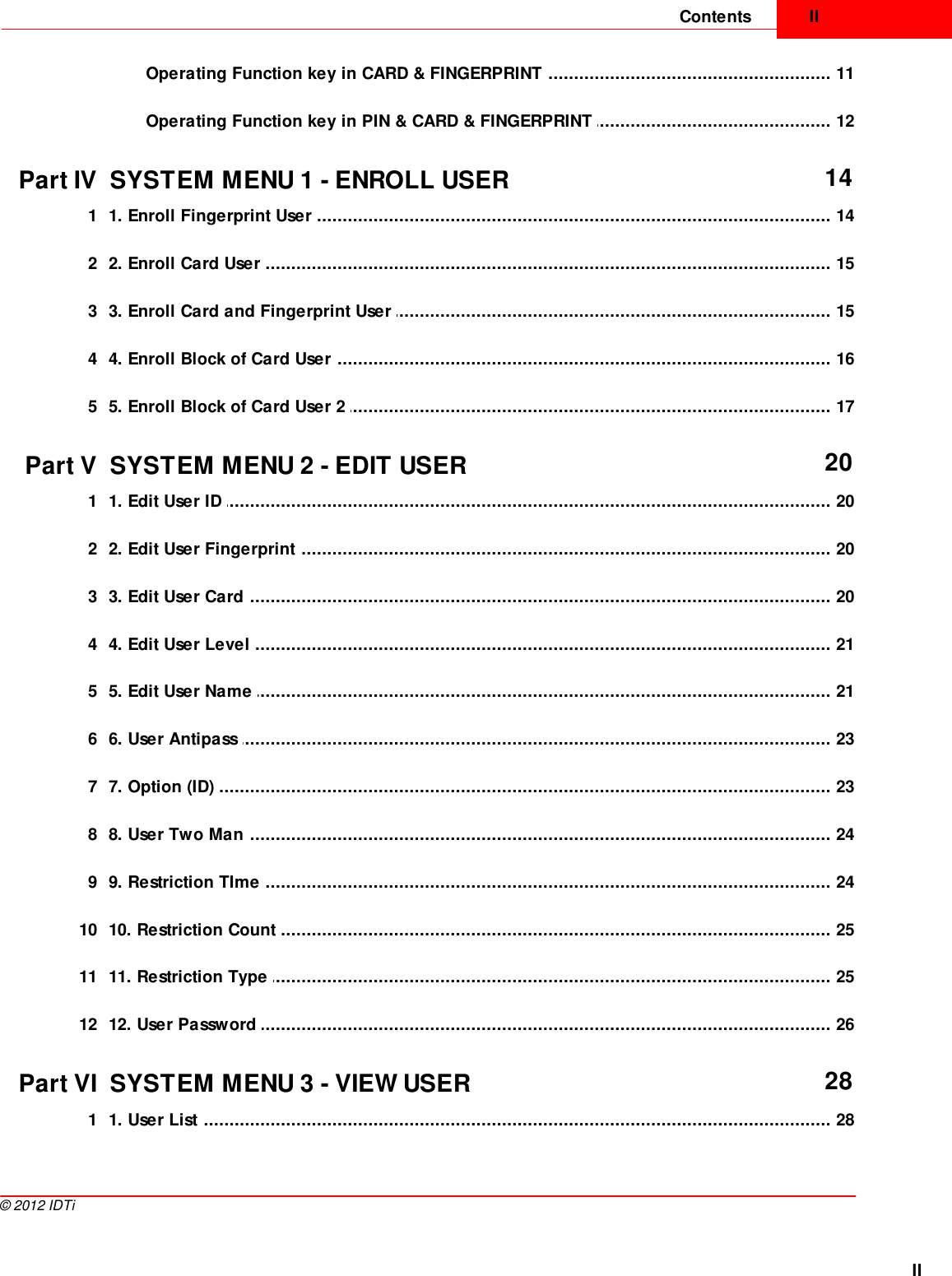 IIContentsII©  2012 IDTi................................................................................................................................... 11Operating Function key in CARD &amp; FINGERPRINT ................................................................................................................................... 12Operating Function key in PIN &amp; CARD &amp; FINGERPRINT Part IV SYSTEM MENU 1 - ENROLL USER 14................................................................................................................................... 141 1. Enroll Fingerprint User ................................................................................................................................... 152 2. Enroll Card User ................................................................................................................................... 153 3. Enroll Card and Fingerprint User ................................................................................................................................... 164 4. Enroll Block of Card User ................................................................................................................................... 175 5. Enroll Block of Card User 2 Part V SYSTEM MENU 2 - EDIT USER 20................................................................................................................................... 201 1. Edit User ID ................................................................................................................................... 202 2. Edit User Fingerprint ................................................................................................................................... 203 3. Edit User Card ................................................................................................................................... 214 4. Edit User Level ................................................................................................................................... 215 5. Edit User Name ................................................................................................................................... 236 6. User Antipass ................................................................................................................................... 237 7. Option (ID) ................................................................................................................................... 248 8. User Two Man ................................................................................................................................... 249 9. Restriction TIme ................................................................................................................................... 2510 10. Restriction Count ................................................................................................................................... 2511 11. Restriction Type ................................................................................................................................... 2612 12. User Password Part VI SYSTEM MENU 3 - VIEW USER 28................................................................................................................................... 281 1. User List 