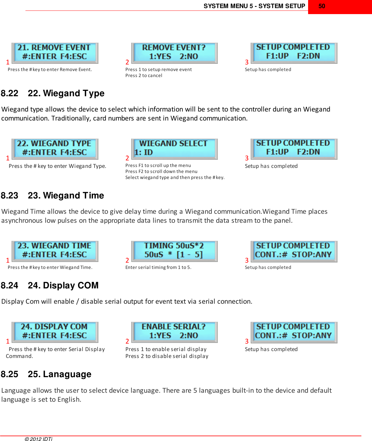 SYSTEM MENU 5 - SYSTEM SETUP 50©  2012 IDTi1  Press the # key to enter Remove Event.2Press 1 to setup remove eventPress 2 to cancel3Setup has completed8.22 22. Wiegand TypeWiegand type allows the device to select which information will be sent to the controller during an Wiegandcommunication. Traditionally, card numbers are sent in Wiegand communication.1  Press the # key to enter Wiegand Type.2Press F1 to scroll up the menuPress F2 to scroll down the menuSelect wiegand type and then press the # key.3Setup has completed8.23 23. Wiegand TimeWiegand Time allows the device to give delay time during a Wiegand communication.Wiegand Time placesasynchronous low pulses on the appropriate data lines to transmit the data stream to the panel. 1  Press the # key to enter Wiegand Time.2Enter serial timing from 1 to 5.3Setup has completed8.24 24. Display COMDisplay Com will enable / disable serial output for event text via serial connection. 1  Press the # key to enter Serial DisplayCommand.2Press 1 to enable serial displayPress 2 to disable serial display3Setup has completed8.25 25. LanaguageLanguage allows the user to select device language. There are 5 languages built-in to the device and defaultlanguage is set to English.
