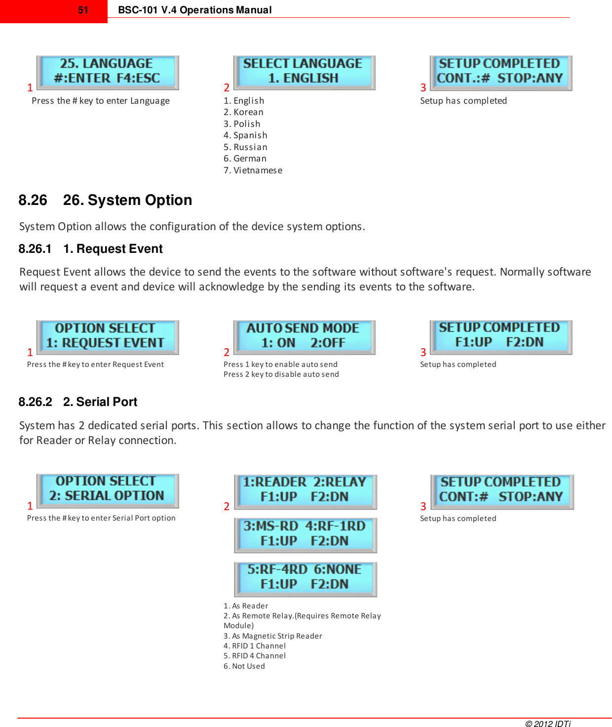 BSC-101 V.4 Operations Manual51©  2012 IDTi1  Press the # key to enter Language21. English2. Korean3. Polish4. Spanish5. Russian6. German7. Vietnamese3Setup has completed8.26 26. System OptionSystem Option allows the configuration of the device system options.8.26.1 1. Request EventRequest Event allows the device to send the events to the software without software&apos;s request. Normally softwarewill request a event and device will acknowledge by the sending its events to the software.1Press the # key to enter Request Event2Press 1 key to enable auto sendPress 2 key to disable auto send3Setup has completed8.26.2 2. Serial PortSystem has 2 dedicated serial ports. This section allows to change the function of the system serial port to use eitherfor Reader or Relay connection.1Press the # key to enter Serial Port option2           1. As Reader2. As Remote Relay.(Requires Remote RelayModule)3. As Magnetic Strip Reader4. RFID 1 Channel5. RFID 4 Channel6. Not Used3Setup has completed