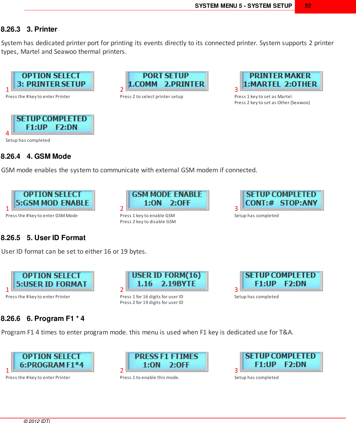 SYSTEM MENU 5 - SYSTEM SETUP 52©  2012 IDTi8.26.3 3. PrinterSystem has dedicated printer port for printing its events directly to its connected printer. System supports 2 printertypes, Martel and Seawoo thermal printers.1Press the # key to enter Printer2Press 2 to select printer setup3Press 1 key to set as MartelPress 2 key to set as Other (Seawoo)4Setup has completed8.26.4 4. GSM ModeGSM mode enables the system to communicate with external GSM modem if connected.1Press the # key to enter GSM Mode2Press 1 key to enable GSMPress 2 key to disable GSM3Setup has completed8.26.5 5. User ID FormatUser ID format can be set to either 16 or 19 bytes. 1Press the # key to enter Printer2Press 1 for 16 digits for user IDPress 2 for 19 digits for user ID3Setup has completed8.26.6 6. Program F1 * 4Program F1 4 times to enter program mode. this menu is used when F1 key is dedicated use for T&amp;A.1Press the # key to enter Printer2Press 1 to enable this mode.3Setup has completed