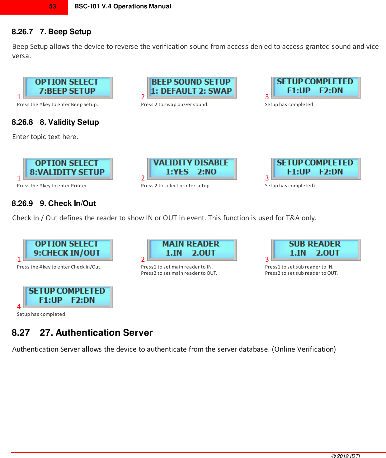 BSC-101 V.4 Operations Manual53©  2012 IDTi8.26.7 7. Beep SetupBeep Setup allows the device to reverse the verification sound from access denied to access granted sound and viceversa.1Press the # key to enter Beep Setup.2Press 2 to swap buzzer sound.3Setup has completed8.26.8 8. Validity SetupEnter topic text here.1Press the # key to enter Printer2Press 2 to select printer setup3Setup has completed)8.26.9 9. Check In/OutCheck In / Out defines the reader to show IN or OUT in event. This function is used for T&amp;A only.1Press the # key to enter Check In/Out.2Press1 to set main reader to IN.Press2 to set main reader to OUT.3Press1 to set sub reader to IN.Press2 to set sub reader to OUT.4Setup has completed8.27 27. Authentication ServerAuthentication Server allows the device to authenticate from the server database. (Online Verification)