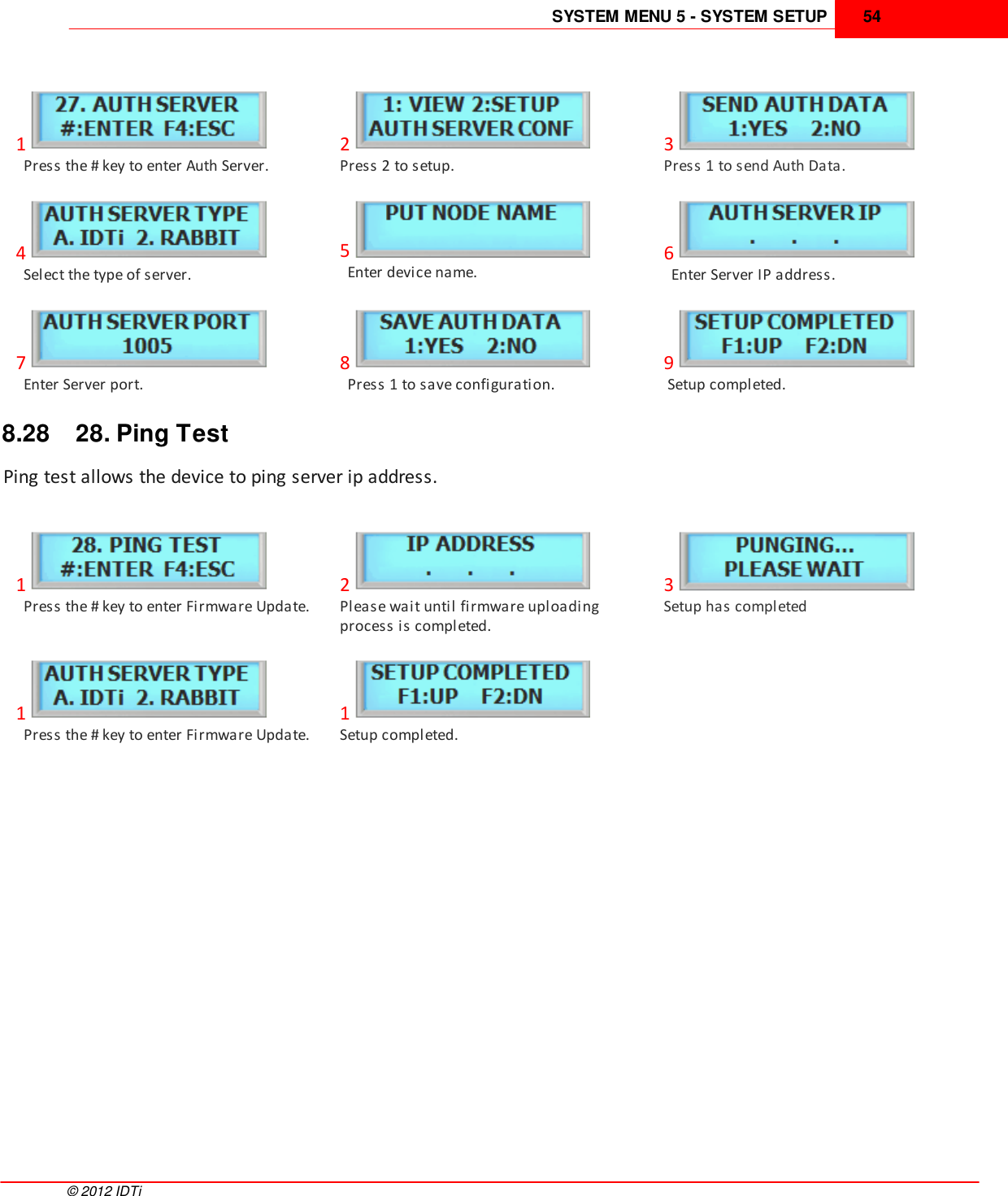 SYSTEM MENU 5 - SYSTEM SETUP 54©  2012 IDTi1  Press the # key to enter Auth Server.2Press 2 to setup.3Press 1 to send Auth Data.4  Select the type of server.5  Enter device name.6  Enter Server IP address.7  Enter Server port.8  Press 1 to save configuration.9 Setup completed.8.28 28. Ping TestPing test allows the device to ping server ip address.1  Press the # key to enter Firmware Update.2Please wait until firmware uploadingprocess is completed.3Setup has completed1  Press the # key to enter Firmware Update.1Setup completed.