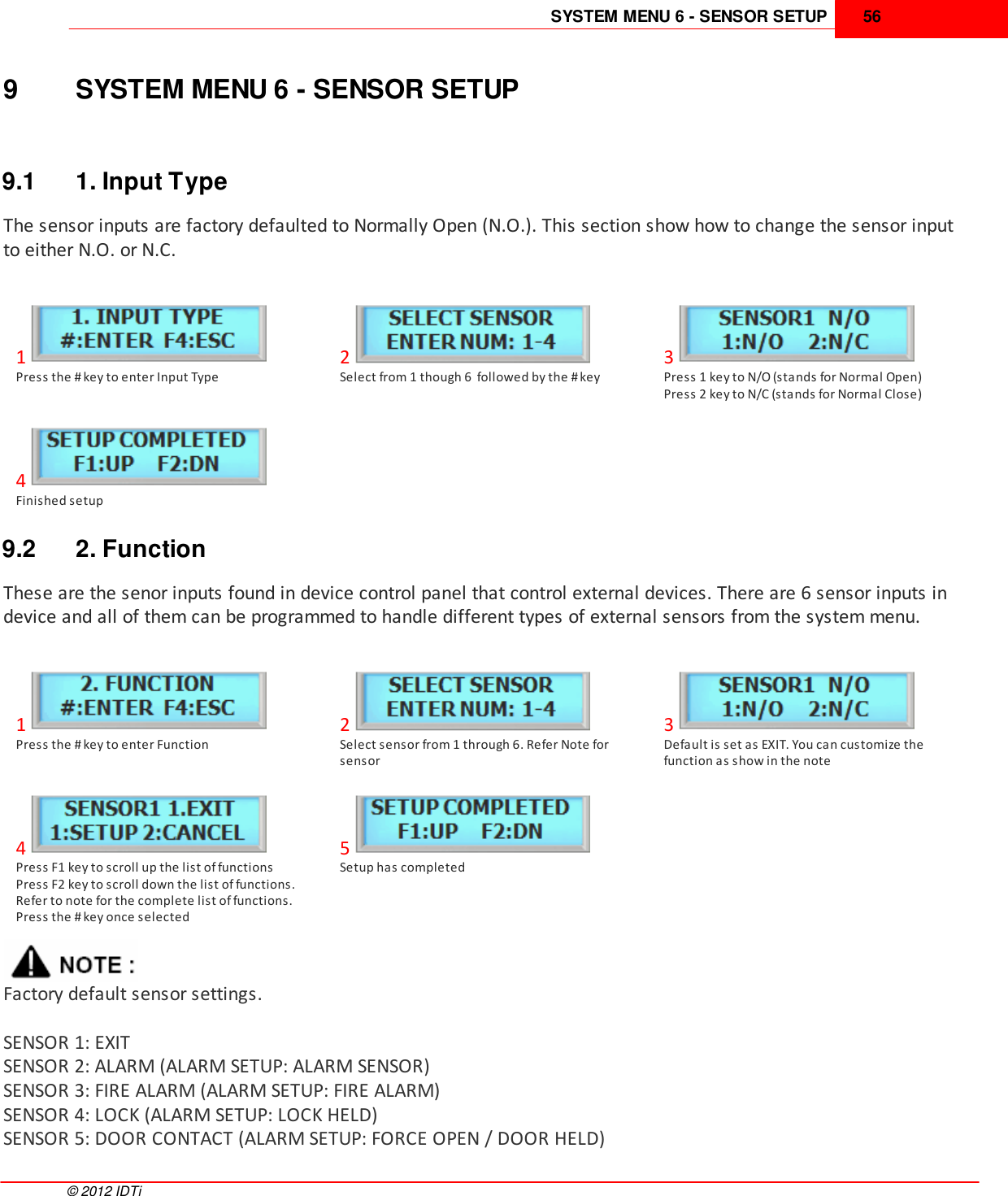 SYSTEM MENU 6 - SENSOR SETUP 56©  2012 IDTi9 SYSTEM MENU 6 - SENSOR SETUP9.1 1. Input TypeThe sensor inputs are factory defaulted to Normally Open (N.O.). This section show how to change the sensor inputto either N.O. or N.C.1Press the # key to enter Input Type2Select from 1 though 6  followed by the # key3Press 1 key to N/O (stands for Normal Open)Press 2 key to N/C (stands for Normal Close)4Finished setup9.2 2. FunctionThese are the senor inputs found in device control panel that control external devices. There are 6 sensor inputs indevice and all of them can be programmed to handle different types of external sensors from the system menu. 1Press the # key to enter Function2Select sensor from 1 through 6. Refer Note forsensor3Default is set as EXIT. You can customize thefunction as show in the note4Press F1 key to scroll up the list of functionsPress F2 key to scroll down the list of functions.Refer to note for the complete list of functions.Press the # key once selected5Setup has completedFactory default sensor settings.SENSOR 1: EXITSENSOR 2: ALARM (ALARM SETUP: ALARM SENSOR)SENSOR 3: FIRE ALARM (ALARM SETUP: FIRE ALARM)SENSOR 4: LOCK (ALARM SETUP: LOCK HELD)SENSOR 5: DOOR CONTACT (ALARM SETUP: FORCE OPEN / DOOR HELD)