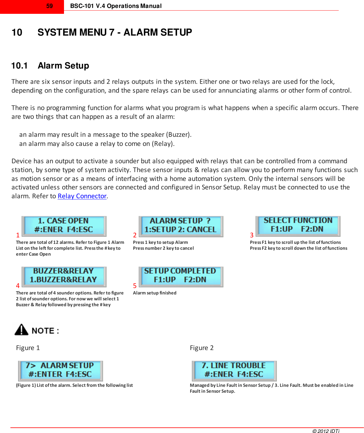 BSC-101 V.4 Operations Manual59©  2012 IDTi10 SYSTEM MENU 7 - ALARM SETUP10.1 Alarm SetupThere are six sensor inputs and 2 relays outputs in the system. Either one or two relays are used for the lock,depending on the configuration, and the spare relays can be used for annunciating alarms or other form of control. There is no programming function for alarms what you program is what happens when a specific alarm occurs. Thereare two things that can happen as a result of an alarm: an alarm may result in a message to the speaker (Buzzer). an alarm may also cause a relay to come on (Relay).Device has an output to activate a sounder but also equipped with relays that can be controlled from a commandstation, by some type of system activity. These sensor inputs &amp; relays can allow you to perform many functions suchas motion sensor or as a means of interfacing with a home automation system. Only the internal sensors will beactivated unless other sensors are connected and configured in Sensor Setup. Relay must be connected to use thealarm. Refer to Relay Connector.1There are total of 12 alarms. Refer to Figure 1 AlarmList on the left for complete list. Press the # key toenter Case Open2Press 1 key to setup Alarm Press number 2 key to cancel3Press F1 key to scroll up the list of functions Press F2 key to scroll down the list of functions4There are total of 4 sounder options. Refer to figure2 list of sounder options. For now we will select 1Buzzer &amp; Relay followed by pressing the # key5Alarm setup finishedFigure 1Figure 2(Figure 1) List of the alarm. Select from the following listManaged by Line Fault in Sensor Setup / 3. Line Fault. Must be enabled in LineFault in Sensor Setup.