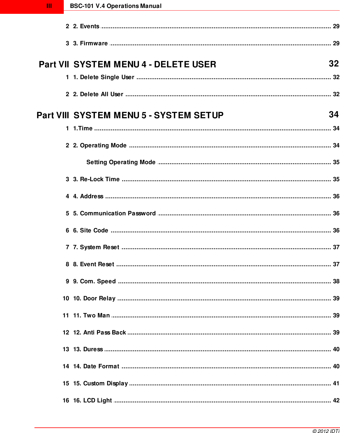 BSC-101 V.4 Operations ManualIII©  2012 IDTi................................................................................................................................... 292 2. Events ................................................................................................................................... 293 3. Firmware Part VII SYSTEM MENU 4 - DELETE USER 32................................................................................................................................... 321 1. Delete Single User ................................................................................................................................... 322 2. Delete All User Part VIII SYSTEM MENU 5 - SYSTEM SETUP 34................................................................................................................................... 341 1.Time ................................................................................................................................... 342 2. Operating Mode ................................................................................................................................... 35Setting Operating Mode ................................................................................................................................... 353 3. Re-Lock Time ................................................................................................................................... 364 4. Address ................................................................................................................................... 365 5. Communication Password ................................................................................................................................... 366 6. Site Code ................................................................................................................................... 377 7. System Reset ................................................................................................................................... 378 8. Event Reset ................................................................................................................................... 389 9. Com. Speed ................................................................................................................................... 3910 10. Door Relay ................................................................................................................................... 3911 11. Two Man ................................................................................................................................... 3912 12. Anti Pass Back ................................................................................................................................... 4013 13. Duress ................................................................................................................................... 4014 14. Date Format ................................................................................................................................... 4115 15. Custom Display ................................................................................................................................... 4216 16. LCD Light 