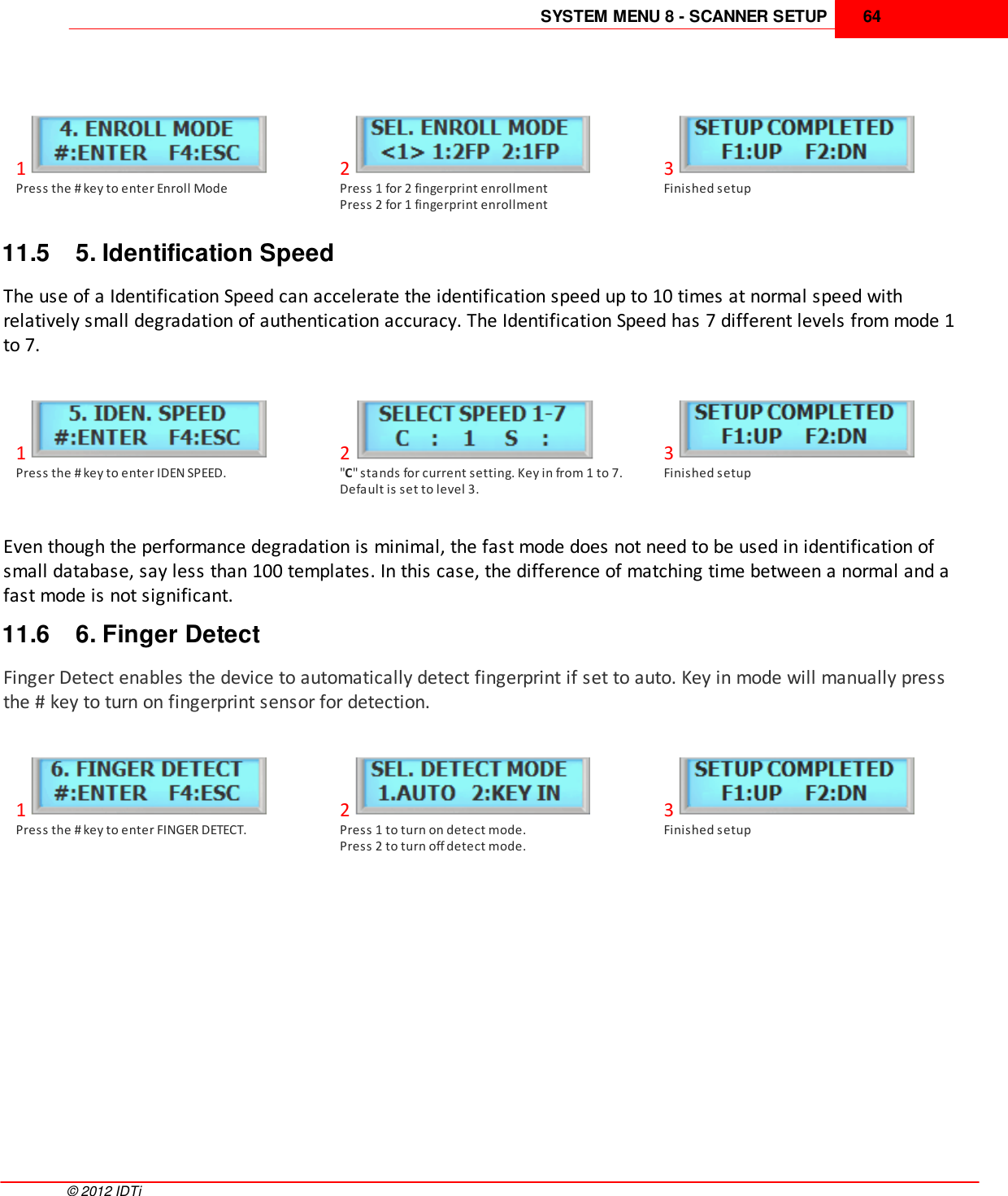 SYSTEM MENU 8 - SCANNER SETUP 64©  2012 IDTi1Press the # key to enter Enroll Mode2Press 1 for 2 fingerprint enrollmentPress 2 for 1 fingerprint enrollment3Finished setup11.5 5. Identification SpeedThe use of a Identification Speed can accelerate the identification speed up to 10 times at normal speed withrelatively small degradation of authentication accuracy. The Identification Speed has 7 different levels from mode 1to 7. 1Press the # key to enter IDEN SPEED.2&quot;C&quot; stands for current setting. Key in from 1 to 7.Default is set to level 3.3Finished setupEven though the performance degradation is minimal, the fast mode does not need to be used in identification ofsmall database, say less than 100 templates. In this case, the difference of matching time between a normal and afast mode is not significant.11.6 6. Finger DetectFinger Detect enables the device to automatically detect fingerprint if set to auto. Key in mode will manually pressthe # key to turn on fingerprint sensor for detection.1Press the # key to enter FINGER DETECT.2Press 1 to turn on detect mode.Press 2 to turn off detect mode.3Finished setup