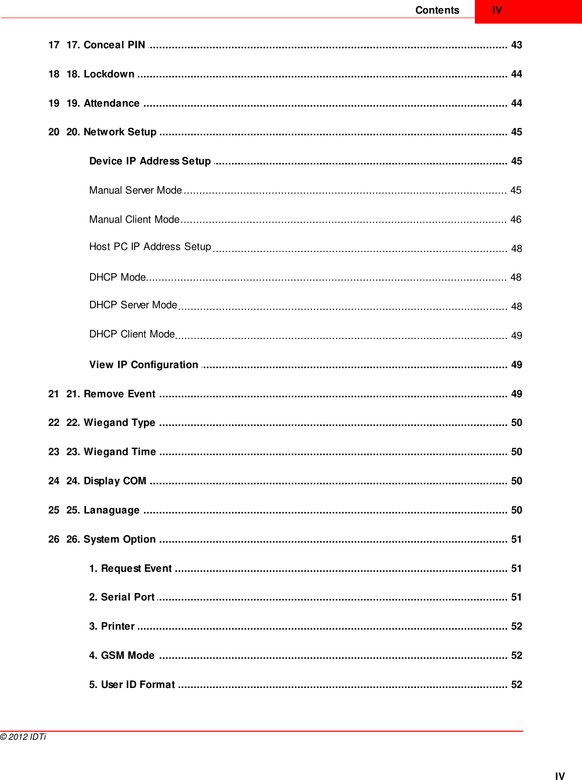 IVContentsIV©  2012 IDTi................................................................................................................................... 4317 17. Conceal PIN ................................................................................................................................... 4418 18. Lockdown ................................................................................................................................... 4419 19. Attendance ................................................................................................................................... 4520 20. Network Setup ................................................................................................................................... 45Device IP Address Setup ................................................................................................................................... 45Manual Server Mode................................................................................................................................... 46Manual Client Mode................................................................................................................................... 48Host PC IP Address Setup................................................................................................................................... 48DHCP Mode................................................................................................................................... 48DHCP Server Mode................................................................................................................................... 49DHCP Client Mode................................................................................................................................... 49View IP Configuration ................................................................................................................................... 4921 21. Remove Event ................................................................................................................................... 5022 22. Wiegand Type ................................................................................................................................... 5023 23. Wiegand Time ................................................................................................................................... 5024 24. Display COM ................................................................................................................................... 5025 25. Lanaguage ................................................................................................................................... 5126 26. System Option ................................................................................................................................... 511. Request Event ................................................................................................................................... 512. Serial Port ................................................................................................................................... 523. Printer ................................................................................................................................... 524. GSM Mode ................................................................................................................................... 525. User ID Format 