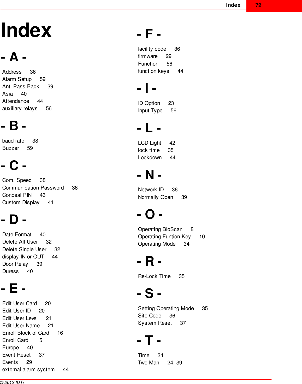 Index 72©  2012 IDTiIndex- A -Address     36Alarm Setup     59Anti Pass Back     39Asia     40Attendance     44auxiliary relays     56- B -baud rate     38Buzzer     59- C -Com. Speed     38Communication Password     36Conceal PIN     43Custom Display     41- D -Date Format     40Delete All User     32Delete Single User     32display IN or OUT     44Door Relay     39Duress     40- E -Edit User Card     20Edit User ID     20Edit User Level     21Edit User Name     21Enroll Block of Card     16Enroll Card     15Europe     40Event Reset     37Events     29external alarm system     44- F -facility code     36firmware     29Function     56function keys     44- I -ID Option     23Input Type     56- L -LCD Light     42lock time     35Lockdown     44- N -Network ID     36Normally Open     39- O -Operating BioScan     8Operating Funtion Key     10Operating Mode     34- R -Re-Lock Time     35- S -Setting Operating Mode     35Site Code     36System Reset     37- T -Time     34Two Man     24, 39