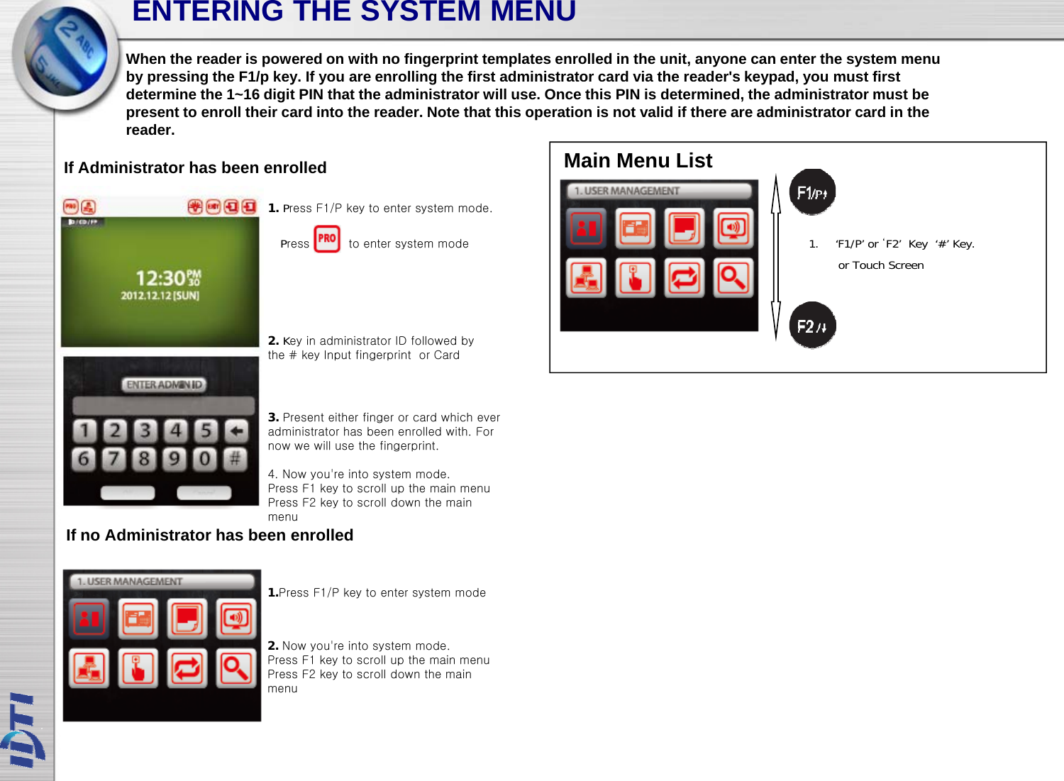 ENTERING THE SYSTEM MENUWhen the reader is powered on with no fingerprint templates enrolled in the unit, anyone can enter the system menuby pressing the F1/p key. If you are enrolling the first administrator card via the reader&apos;s keypad, you must firstIf Administrator has been enrolledyp g p y y g yp ,ydetermine the 1~16 digit PIN that the administrator will use. Once this PIN is determined, the administrator must bepresent to enroll their card into the reader. Note that this operation is not valid if there are administrator card in thereader.Main Menu List1. Press F1/P key to enter system mode.1. ‘F1/P’ or ‘F2’  Key  ‘#’ Key.or Touch ScreenPress          to enter system mode2. Key in administrator ID followed by the # key Input fingerprint  or Card3. Present either finger or card which everadministrator has been enrolled with. Fornow we will use the fingerprint.4. Now you&apos;re into system mode.If no Administrator has been enrolledPress F1 key to scroll up the main menuPress F2 key to scroll down the main menu1.Press F1/P key to enter system mode2. Now you&apos;re into system mode.Press F1 key to scroll up the main menuPress F2 key to scroll down the main menu