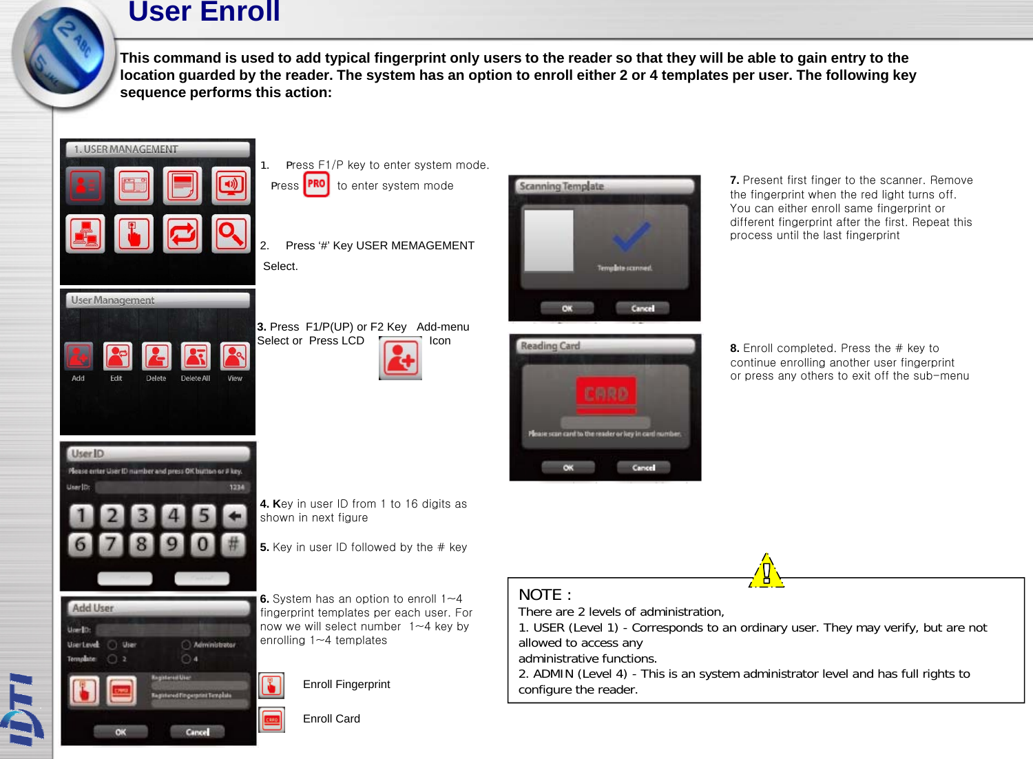 User EnrollThis command is used to add typical fingerprint only users to the reader so that they will be able to gain entry to thelocation guarded by the reader. The system has an option to enroll either 2 or 4 templates per user. The following key7Ptfitfitth Rgy y p pp gysequence performs this action:1. Press F1/P key to enter system mode.2. Press ‘#’ Key USER MEMAGEMENTSelect.7. Present first finger to the scanner. Remove the fingerprint when the red light turns off.You can either enroll same fingerprint or different fingerprint after the first. Repeat this process until the last fingerprintPress          to enter system mode8. Enroll completed. Press the # key tocontinue enrolling another user fingerprint3. Press  F1/P(UP) or F2 Key Add-menu Select or  Press LCD                    Iconor press any others to exit off the sub-menu4. Key in user ID from 1 to 16 digits as shown in next figure5. Key in user ID followed by the # keyNOTE :There are 2 levels of administration,1. USER (Level 1) - Corresponds to an ordinary user. They may verify, but are not allowed to access anyadministrative functions.6. System has an option to enroll 1~4 fingerprint templates per each user. For now we will select number  1~4 key by enrolling 1~4 templatesadministrative functions.2. ADMIN (Level 4) - This is an system administrator level and has full rights to configure the reader.Enroll Fingerprint Enroll Card