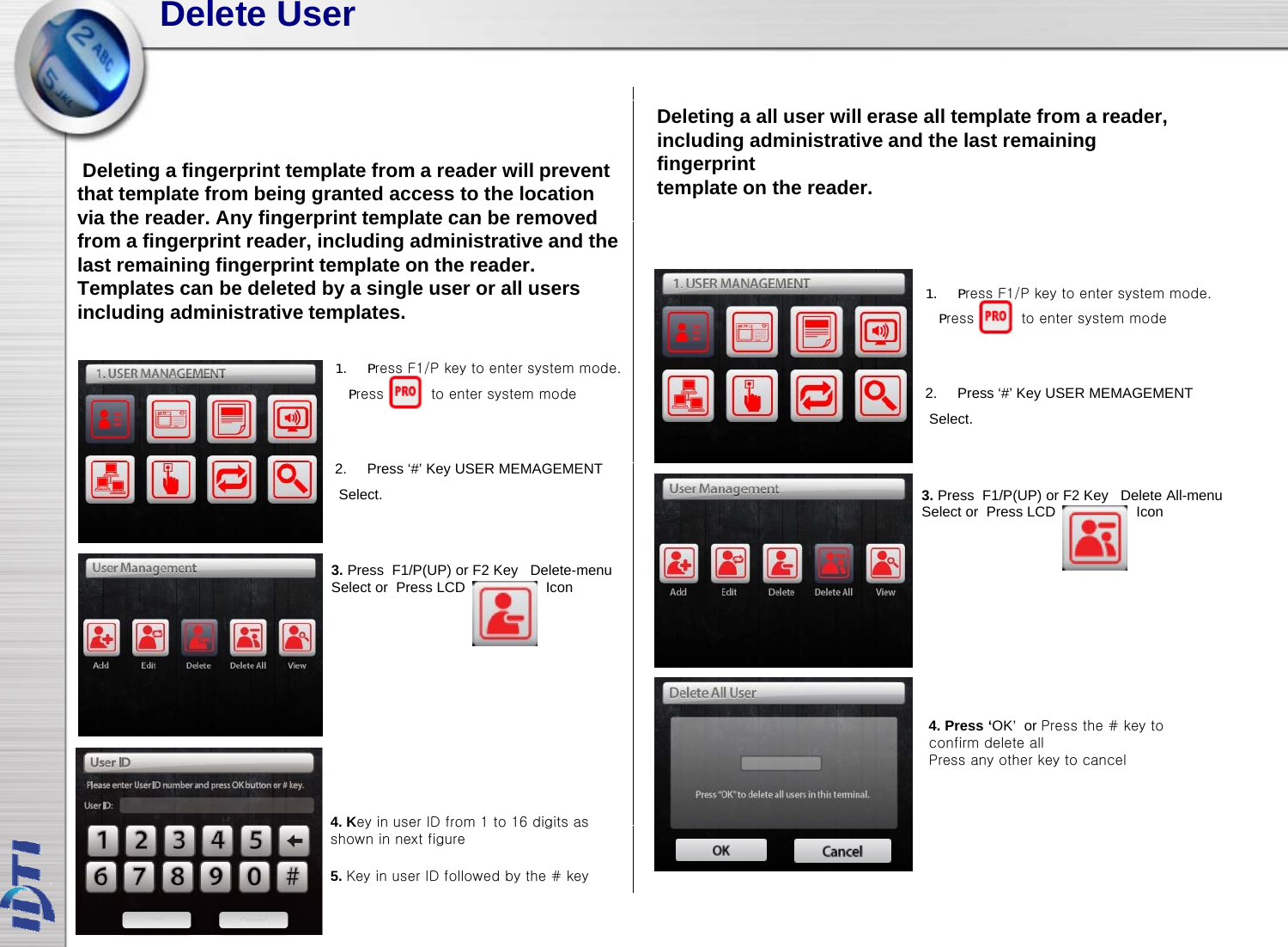 Delete UserDeleting a fingerprint template from a reader will prevent that template from being granted access to the location via the reader Any fingerprint template can be removedDeleting a all user will erase all template from a reader, including administrative and the last remaining fingerprinttemplate on the reader.via the reader. Any fingerprint template can be removed from a fingerprint reader, including administrative and the last remaining fingerprint template on the reader. Templates can be deleted by a single user or all users including administrative templates. 1. Press F1/P key to enter system mode.Press          to enter system mode1. Press F1/P key to enter system mode.Press          to enter system mode 2. Press ‘#’ Key USER MEMAGEMENTSelect.2. Press ‘#’ KeyUSER MEMAGEMENTSelect.3. Press  F1/P(UP) or F2 Key Delete-menu Sl t P LCD I3. Press  F1/P(UP) or F2 Key Delete All-menu Select or  Press LCD                    IconSelect or  Press LCD                    Icon4. Press ‘OK’  or Press the # key to confirm delete allPress any other key to cancel4. Key in user ID from 1 to 16 digits as4. Key in user ID from 1 to 16 digits as shown in next figure5. Key in user ID followed by the # key