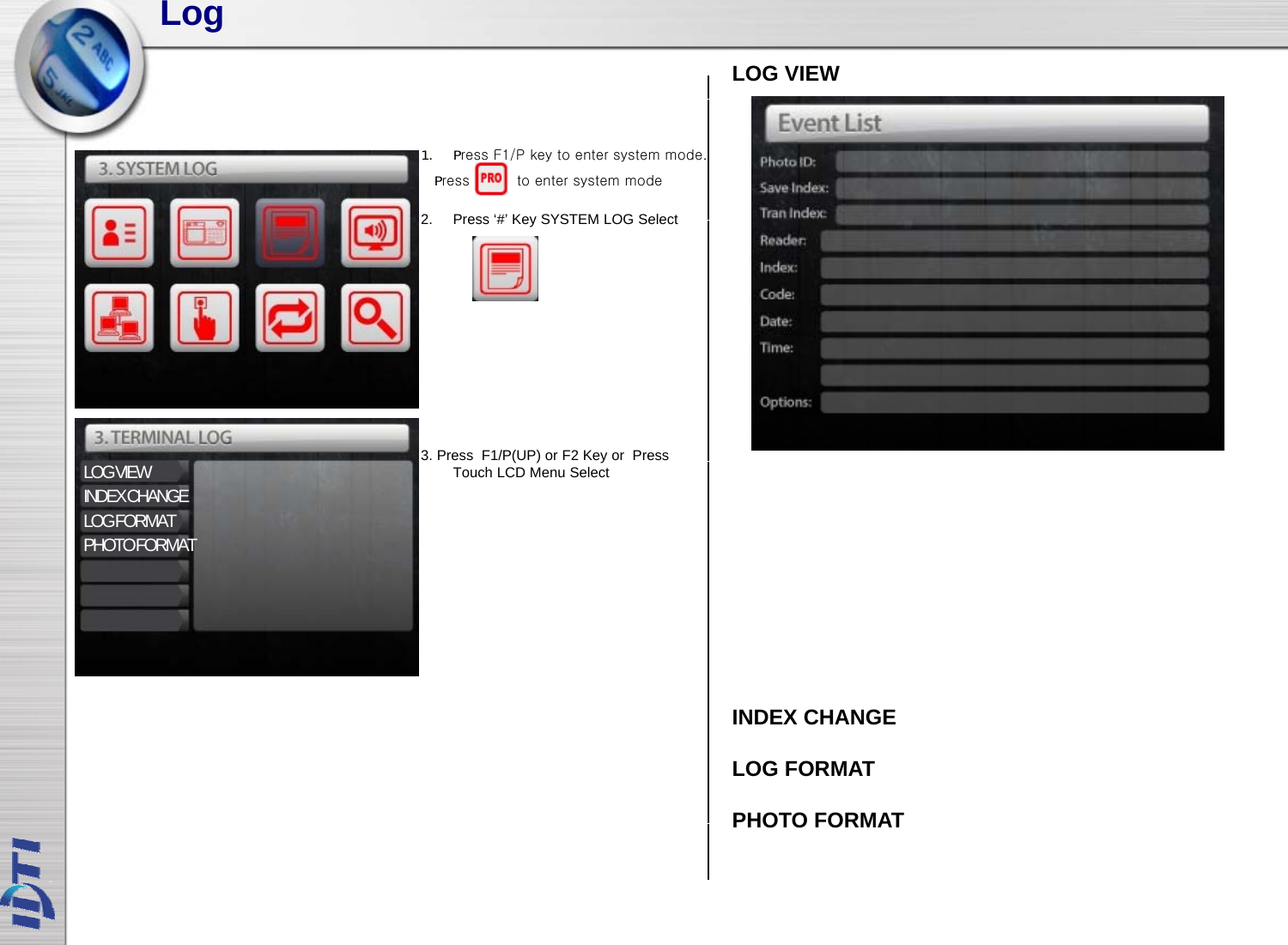 LogLOG VIEW2Press‘#’KeySYSTEM LOG Select1. Press F1/P key to enter system mode.Press          to enter system mode2.Press # KeySYSTEM LOG Select3. Press  F1/P(UP) orF2 Key or  Press LOG VIEWINDEX CHANGELOG FORMATPHOTO FORMAT()yTouch LCD Menu SelectINDEX CHANGELOG FORMATPHOTO FORMATPHOTO FORMAT