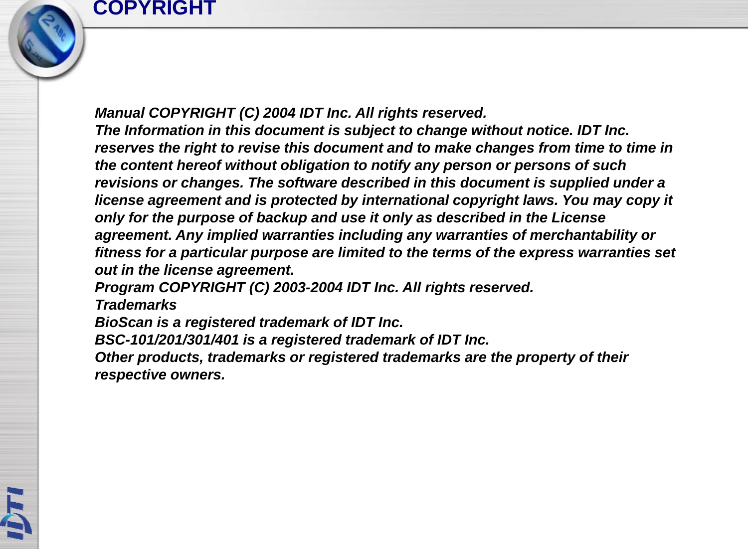 COPYRIGHTManual COPYRIGHT (C) 2004 IDT Inc. All rights reserved.The Information in this document is subject to change without notice IDT IncThe Information in this document is subject to change without notice. IDT Inc.reserves the right to revise this document and to make changes from time to time inthe content hereof without obligation to notify any person or persons of suchrevisions or changes. The software described in this document is supplied under alicense agreement and is protected by international copyright laws You may copy itlicense agreement and is protected by international copyright laws. You may copy itonly for the purpose of backup and use it only as described in the Licenseagreement. Any implied warranties including any warranties of merchantability orfitness for a particular purpose are limited to the terms of the express warranties setout in the license agreementout in the license agreement.Program COPYRIGHT (C) 2003-2004 IDT Inc. All rights reserved.TrademarksBioScan is a registered trademark of IDT Inc.BSC101/201/301/401 is a registered trademark of IDT IncBSC-101/201/301/401 is a registered trademark of IDT Inc.Other products, trademarks or registered trademarks are the property of theirrespective owners.