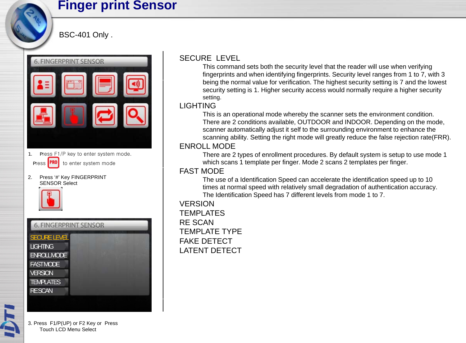 Finger print SensorBSC-401 OnlySECURE  LEVELThis command sets both the security level that the reader will use when verifying fingerprints and when identifying fingerprints. Security level ranges from 1 to 7, with 3 b i th l l f ifi ti Th hi h t it tti i 7 d th l tBSC401 Only .being the normal value for verification. The highest security setting is 7 and the lowest security setting is 1. Higher security access would normally require a higher securitysetting. LIGHTINGThis is an operational mode whereby the scanner sets the environment condition. There are 2 conditions available, OUTDOOR and INDOOR. Depending on the mode,There are 2 conditions available, OUTDOOR and INDOOR. Depending on the mode, scanner automatically adjust it self to the surrounding environment to enhance the scanning ability. Setting the right mode will greatly reduce the false rejection rate(FRR). ENROLL MODEThere are 2 types of enrollment procedures. By default system is setup to use mode 1 which scans 1 template per finger. Mode 2 scans 2 templates per finger. 1. Press F1/P key to enter system mode.Press          to enter system modeFAST MODEThe use of a Identification Speed can accelerate the identification speed up to 10 times at normal speed with relatively small degradation of authentication accuracy. The Identification Speed has 7 different levels from mode 1 to 7.VERSIONTEMPLATES2. Press ‘#’ Key FINGERPRINT SENSOR SelectSECURE  LEVELLIGHTINGENROLLMODETEMPLATESRE SCANTEMPLATE TYPEFAKE DETECTLATENT DETECTENROLL MODEFAST MODEVERSIONTEMPLATESRE SCAN3. Press  F1/P(UP) or F2 Key or  Press Touch LCD Menu Select