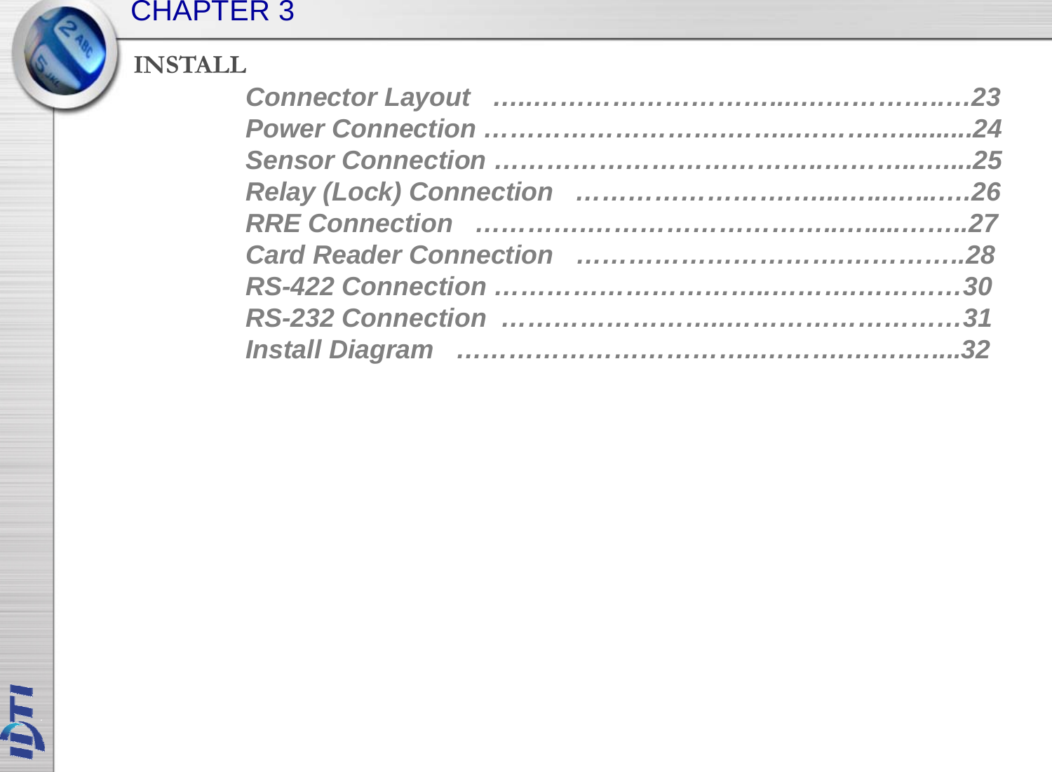 INSTALLCHAPTER 3Connector Layout   …..………………………...….…………..…23Power Connection ……………………….……..……….….........24Sensor Connection ………………………………..………..…....25Relay (Lock) Connection   …………………….…...…...…...….26RRE Connection   ………….………………………..….....……..27Card Reader Connection   ………………………….…………..28RS422 C ti 30RS-422 Connection …………………………..……….…………30RS-232 Connection  ……………………..………………………31Install Diagram   ……………………………..……….…….…....32