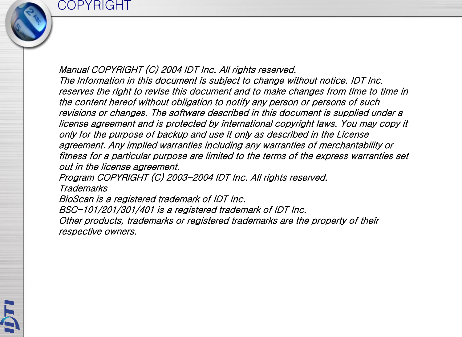 COPYRIGHT Manual COPYRIGHT (C) 2004 IDT Inc. All rights reserved. The Information in this document is subject to change without notice. IDT Inc. reserves the right to revise this document and to make changes from time to time in the content hereof without obligation to notify any person or persons of such revisions or changes. The software described in this document is supplied under a license agreement and is protected by international copyright laws. You may copy it only for the purpose of backup and use it only as described in the License agreement. Any implied warranties including any warranties of merchantability or fitness for a particular purpose are limited to the terms of the express warranties set out in the license agreement. Program COPYRIGHT (C) 2003-2004 IDT Inc. All rights reserved. Trademarks BioScan is a registered trademark of IDT Inc. BSC-101/201/301/401 is a registered trademark of IDT Inc. Other products, trademarks or registered trademarks are the property of their respective owners. 