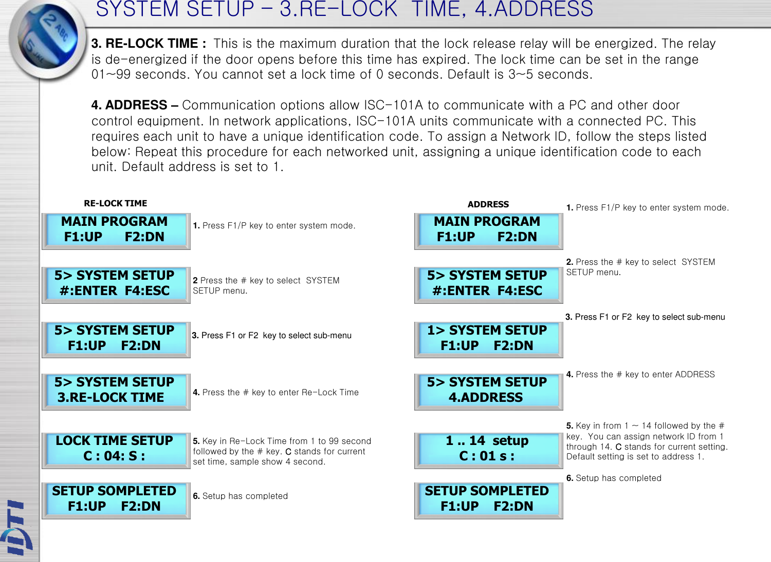 SYSTEM SETUP – 3.RE-LOCK  TIME, 4.ADDRESS 5&gt; SYSTEM SETUP    3.RE-LOCK TIME LOCK TIME SETUP C : 04: S : MAIN PROGRAM F1:UP      F2:DN 5&gt; SYSTEM SETUP #:ENTER  F4:ESC 5&gt; SYSTEM SETUP F1:UP    F2:DN SETUP SOMPLETED F1:UP    F2:DN 3. RE-LOCK TIME :  This is the maximum duration that the lock release relay will be energized. The relay is de-energized if the door opens before this time has expired. The lock time can be set in the range 01~99 seconds. You cannot set a lock time of 0 seconds. Default is 3~5 seconds.  4. ADDRESS – Communication options allow ISC-101A to communicate with a PC and other door control equipment. In network applications, ISC-101A units communicate with a connected PC. This requires each unit to have a unique identification code. To assign a Network ID, follow the steps listed below: Repeat this procedure for each networked unit, assigning a unique identification code to each unit. Default address is set to 1. 5&gt; SYSTEM SETUP         4.ADDRESS 1 .. 14  setup C : 01 s :  MAIN PROGRAM F1:UP      F2:DN 5&gt; SYSTEM SETUP #:ENTER  F4:ESC 1&gt; SYSTEM SETUP F1:UP    F2:DN SETUP SOMPLETED F1:UP    F2:DN RE-LOCK TIME ADDRESS 1. Press F1/P key to enter system mode. 2 Press the # key to select  SYSTEM SETUP menu. 4. Press the # key to enter Re-Lock Time 5. Key in Re-Lock Time from 1 to 99 second followed by the # key. C stands for current set time, sample show 4 second.  3. Press F1 or F2  key to select sub-menu 6. Setup has completed 1. Press F1/P key to enter system mode. 2. Press the # key to select  SYSTEM SETUP menu. 4. Press the # key to enter ADDRESS 5. Key in from 1 ~ 14 followed by the # key.  You can assign network ID from 1 through 14. C stands for current setting. Default setting is set to address 1. 3. Press F1 or F2  key to select sub-menu 6. Setup has completed 