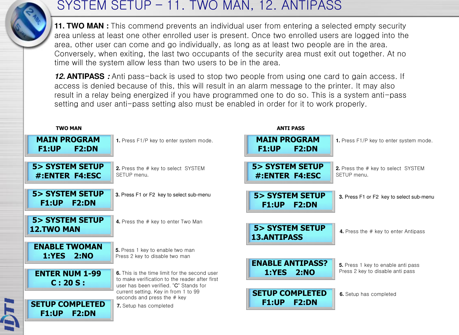 SYSTEM SETUP – 11. TWO MAN, 12. ANTIPASS 5&gt; SYSTEM SETUP  12.TWO MAN ENABLE TWOMAN 1:YES    2:NO ENTER NUM 1-99 C : 20 S : SETUP COMPLETED F1:UP    F2:DN 11. TWO MAN : This commend prevents an individual user from entering a selected empty security area unless at least one other enrolled user is present. Once two enrolled users are logged into the area, other user can come and go individually, as long as at least two people are in the area. Conversely, when exiting, the last two occupants of the security area must exit out together. At no time will the system allow less than two users to be in the area. 12. ANTIPASS : Anti pass-back is used to stop two people from using one card to gain access. If access is denied because of this, this will result in an alarm message to the printer. It may also result in a relay being energized if you have programmed one to do so. This is a system anti-pass setting and user anti-pass setting also must be enabled in order for it to work properly. 5&gt; SYSTEM SETUP  13.ANTIPASS ENABLE ANTIPASS? 1:YES    2:NO SETUP COMPLETED F1:UP    F2:DN 5&gt; SYSTEM SETUP F1:UP    F2:DN 1. Press F1/P key to enter system mode. 4. Press the # key to enter Two Man 3. Press F1 or F2  key to select sub-menu 6. This is the time limit for the second user to make verification to the reader after first user has been verified. &quot;C&quot; Stands for current setting. Key in from 1 to 99 seconds and press the # key 5&gt; SYSTEM SETUP #:ENTER  F4:ESC 2. Press the # key to select  SYSTEM SETUP menu. 5&gt; SYSTEM SETUP F1:UP    F2:DN MAIN PROGRAM F1:UP      F2:DN 5. Press 1 key to enable two man Press 2 key to disable two man 7. Setup has completed 4. Press the # key to enter Antipass 3. Press F1 or F2  key to select sub-menu 5. Press 1 key to enable anti pass Press 2 key to disable anti pass 6. Setup has completed 1. Press F1/P key to enter system mode. 5&gt; SYSTEM SETUP #:ENTER  F4:ESC 2. Press the # key to select  SYSTEM SETUP menu. MAIN PROGRAM F1:UP      F2:DN TWO MAN ANTI PASS 