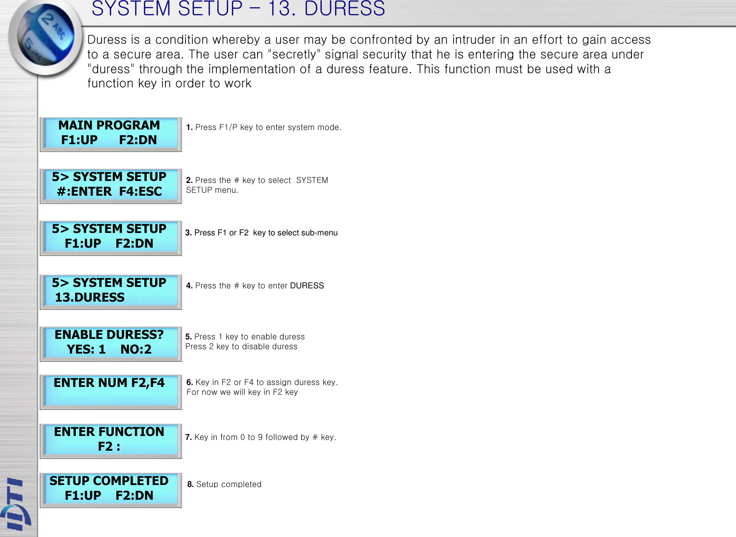 SYSTEM SETUP – 13. DURESS ENTER FUNCTION F2 : Duress is a condition whereby a user may be confronted by an intruder in an effort to gain access to a secure area. The user can &quot;secretly&quot; signal security that he is entering the secure area under &quot;duress&quot; through the implementation of a duress feature. This function must be used with a function key in order to work 5&gt; SYSTEM SETUP    13.DURESS ENABLE DURESS? YES: 1    NO:2 MAIN PROGRAM F1:UP      F2:DN 5&gt; SYSTEM SETUP #:ENTER  F4:ESC 5&gt; SYSTEM SETUP F1:UP    F2:DN ENTER NUM F2,F4 SETUP COMPLETED F1:UP    F2:DN 1. Press F1/P key to enter system mode. 4. Press the # key to enter DURESS 3. Press F1 or F2  key to select sub-menu 6. Key in F2 or F4 to assign duress key. For now we will key in F2 key 2. Press the # key to select  SYSTEM SETUP menu. 5. Press 1 key to enable duress Press 2 key to disable duress 8. Setup completed 7. Key in from 0 to 9 followed by # key.  