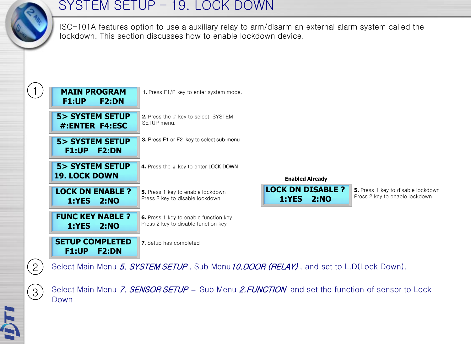 SYSTEM SETUP – 19. LOCK DOWN 5&gt; SYSTEM SETUP  19. LOCK DOWN LOCK DN ENABLE ? 1:YES    2:NO SETUP COMPLETED F1:UP    F2:DN 5&gt; SYSTEM SETUP F1:UP    F2:DN LOCK DN DISABLE ? 1:YES    2:NO MAIN PROGRAM F1:UP      F2:DN 5&gt; SYSTEM SETUP #:ENTER  F4:ESC 1. Press F1/P key to enter system mode. 2. Press the # key to select  SYSTEM SETUP menu. 5. Press 1 key to enable lockdown  Press 2 key to disable lockdown 4. Press the # key to enter LOCK DOWN 3. Press F1 or F2  key to select sub-menu 7. Setup has completed 5. Press 1 key to disable lockdown  Press 2 key to enable lockdown ISC-101A features option to use a auxiliary relay to arm/disarm an external alarm system called the lockdown. This section discusses how to enable lockdown device.  Select Main Menu 5. SYSTEM SETUP , Sub Menu10.DOOR (RELAY) , and set to L.D(Lock Down). Select Main Menu 7. SENSOR SETUP – Sub Menu 2.FUNCTION  and set the function of sensor to Lock Down 1 2 3 FUNC KEY NABLE ? 1:YES    2:NO 6. Press 1 key to enable function key Press 2 key to disable function key Enabled Already 