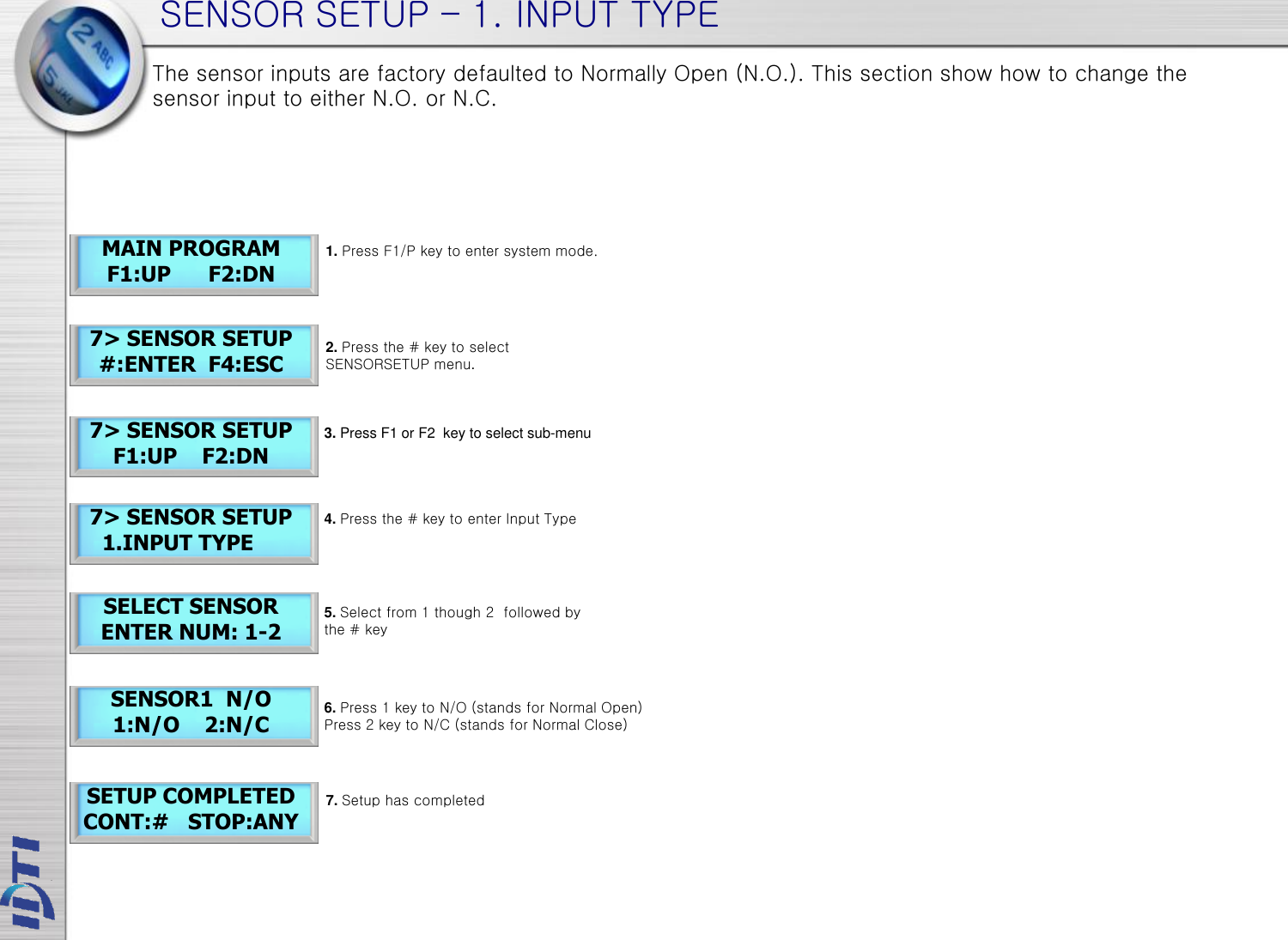 SENSOR SETUP – 1. INPUT TYPE 7&gt; SENSOR SETUP     1.INPUT TYPE SELECT SENSOR ENTER NUM: 1-2 MAIN PROGRAM F1:UP      F2:DN 7&gt; SENSOR SETUP #:ENTER  F4:ESC 7&gt; SENSOR SETUP F1:UP    F2:DN SENSOR1  N/O 1:N/O    2:N/C SETUP COMPLETED CONT:#   STOP:ANY The sensor inputs are factory defaulted to Normally Open (N.O.). This section show how to change the sensor input to either N.O. or N.C. 1. Press F1/P key to enter system mode. 2. Press the # key to select  SENSORSETUP menu. 4. Press the # key to enter Input Type 5. Select from 1 though 2  followed by the # key 3. Press F1 or F2  key to select sub-menu 7. Setup has completed 6. Press 1 key to N/O (stands for Normal Open) Press 2 key to N/C (stands for Normal Close) 